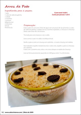Arroz de Pato
    Ingredientes para 6 pessoas
    1 pato                                                                          Custo total: 9,80 €
    1 cubo de caldo de galinha                                                   Custo por pessoa: 1,63 €
    1 cebola
    7 cravinhos
    1 cenoura
    600g de arroz
    2 chouriços
    Sal q.b.                     Preparação:
    Pimenta q.b.                 Coza o pato em cerca de 2 litros de água com um pouco de sal, pimenta e o cubo
                                 de caldo de galinha, a cebola com os cravinhos espetados, a cenoura e o chouriço.
                                 Deixe cozer entre 40 a 50 minutos.

                                 Tire tudo para uma travessa e coe o caldo.

                                 Leve o arroz a cozer no caldo e rectifique de sal.

                                 Desfie o pato e corte um chouriço em cubinhos, e o outro chouriço em rodelas.

                                 Num tabuleiro espalhe metade do arroz e sobre este, espalhe o pato e o chouriço
                                 em cubinhos.
                                 Cubra com o restante arroz, alise, e em cima coloque as rodelas de chouriço.

                                 Leve ao forno previamente aquecido em 200ºgraus entre 15 a 20 minutos.




12 | www.saborintenso.com | Maio de 2009
 