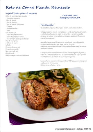 Rolo de Carne Picada Recheado
Ingredientes para 6 pessoas
800g de carne de vaca picada                                     Custo total: 7,50 €
1 chouriço pequeno                                            Custo por pessoa: 1,25 €
100g de bacon
150g de fiambre
150g de queijo flamengo            Preparação:
1 cebola
2 dentes de alho                   Na picadora pique o chouriço, o bacon, a cebola e os alhos.
1 ovo
Pão ralado q.b.                    Coloque a carne picada numa tigela e junte o chouriço, o bacon,
1 copo de vinho branco             a cebola, os alho, o ovo, o sal, as pimentas e a noz-moscada.
1 cubo de caldo de carne           Amassa-se tudo e vai-se adicionando pão ralado até ficar uma
1 chávena (chá) de água a ferver   massa homogenea.
80g de margarina
2 folhas de louro                  Numa folha de papel de alumínio polvilhada com pão ralado,
Sal q.b.                           espalme a massa para que fique um rectângulo.
Pimenta branca q.b.                Por cima da massa espalhe as fatias de fiambre e queijo e enrole
Pimenta preta q.b.                 em forma de rolo.
Noz-moscada q.b.
Oregãos q.b.                       Coloque o rolo num tabuleiro untado com margarina, e junte o
Margarina para untar o tabuleiro   cubo de caldo desfeito numa chávena de chá com água quente,
                                   o vinho branco, as folhas de louro e a margarina.

                                   Leve ao forno previamente aquecido a 180ºgraus, durante aproxi-
                                   madamente 50 minutos.
                                   Retire, corte ás fatias e sirva.




                                                       www.saborintenso.com | Maio de 2009 | 13
 
