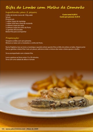 Bifes do Lombo com Molho de Camarão
    Ingredientes para 2 pessoas
    2 bifes do lombo (cerca de 150g cada)                                         Custo total: 8,85 €
    Sal q.b.                                                                   Custo por pessoa: 4,43 €
    Pimenta q.b.
    1 colher (sopa) de manteiga
    1 colher (chá) bem cheia de mostarda
    5 colheres (sopa) de natas
    3 colheres (sopa) de vinho do Porto
    12 gambas descascadas
    Batata frita para acompanhar


    Preparação:
    Tempere os bifes com sal e pimenta.
    Misture as natas com a mostarda e o vinho do Porto.

    Numa frigideira, leve ao lume a manteiga e quando estiver quente frite os bifes de ambos os lados. Depois junte-
    lhes as gambas e deixe fritar mais um pouco, adicione então a mistura das natas e deixe apurar o molho.

    Sirva acompanhado com a batata frita.

    Leve a gratinar ao forno entre 15 a 20 minutos.
    Sirva com uma salada de alface e tomate




14 | www.saborintenso.com | Maio de 2009
 