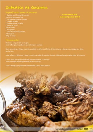 Cabidela de Galinha
Ingredientes para 4 pessoas
1 Galinha ou 1 Frango do campo                                                  Custo total: 8,20 €
100ml do sangue da ave                                                       Custo por pessoa: 2,05 €
2 colheres de sopa de vinagre
2 cebolas picadas
2 dentes de alho picados
2 folhas de louro
2dl de azeite
1 malagueta
1 cubo de caldo de galinha
3dl de água
400g de arroz

Preparação:
Misture o sangue com o vinagre.
Corte o frango em pedaços, lave e tempere com sal.

Num tacho largo refogue o azeite, a cebola, os alhos e as folhas de louro, junte o frango e a malagueta e deixe
ganhar cor.

À parte faça o caldo com a água e o cubo de caldo de galinha. Junte o caldo ao frango e deixe cozer 40 minutos.

Coza o arroz em água temperada com sal durante 15 minutos.
Junte o sangue ao frango e deixe ferver 1 minuto.

Sirva o frango ou a galinha acompanhado com o arroz branco.




                                                                       www.saborintenso.com | Maio de 2009 | 17
 
