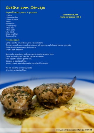 Coelho com Cerveja
Ingredientes para 4 pessoas
1 coelho                                                                 Custo total: 6,40 €
2 dentes de alho                                                      Custo por pessoa: 1,60 €
2 folhas de louro
Sal q.b.
Pimenta q.b.
33cl de cerveja
1dl de óleo
1dl de azeite
Salsa picada
Batata para fritar
Óleo para fritar

Preparação:
Corte o coelho em pedaços, lave e escorra bem.
Tempere o coelho com os alhos picados, sal, pimenta, as folhas de louro e a cerveja.
Deixe de tempero durante 30 minutos.
Escorra bem o coelho.

Num tacho largo junte o óleo e o azeite e deixe aquecer bem.
Entretanto coloque o óleo das batatas a aquecer.
Frite o coelho e deixe ganhar cor.
Coloque as batatas a fritar.
Junte a cerveja ao coelho e deixe cozinhar 15 minutos.

Por fim polvilhe com salsa picada.
Sirva com as batatas fritas.




                                                                www.saborintenso.com | Maio de 2009 | 19
 