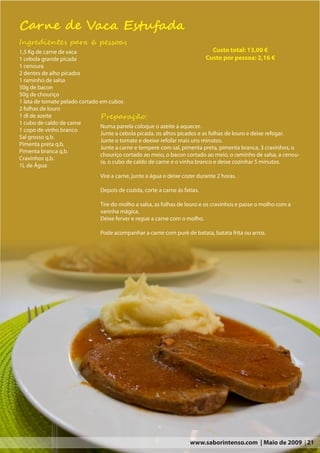 Carne de Vaca Estufada
Ingredientes para 6 pessoas
1,5 Kg de carne de vaca                                                        Custo total: 13,00 €
1 cebola grande picada                                                     Custo por pessoa: 2,16 €
1 cenoura
2 dentes de alho picados
1 raminho de salsa
50g de bacon
50g de chouriço
1 lata de tomate pelado cortado em cubos
2 folhas de louro
1 dl de azeite                  Preparação:
1 cubo de caldo de carne
                                Numa panela coloque o azeite a aquecer.
1 copo de vinho branco
                                Junte a cebola picada, os alhos picados e as folhas de louro e deixe refogar.
Sal grosso q.b.
                                Junte o tomate e deeixe refofar mais uns minutos.
Pimenta preta q.b.
                                Junte a carne e tempere com sal, pimenta preta, pimenta branca, 3 cravinhos, o
Pimenta branca q.b.
                                chouriço cortado ao meio, o bacon cortado ao meio, o raminho de salsa, a cenou-
Cravinhos q.b.
                                ra, o cubo de caldo de carne e o vinho branco e deixe cozinhar 5 minutos.
1L de Água
                                Vire a carne, junte a água e deixe cozer durante 2 horas.

                                Depois de cozida, corte a carne ás fatias.

                                Tire do molho a salsa, as folhas de louro e os cravinhos e passe o molho com a
                                varinha mágica.
                                Deixe ferver e regue a carne com o molho.

                                Pode acompanhar a carne com puré de batata, batata frita ou arroz.




                                                                      www.saborintenso.com | Maio de 2009 | 21
 