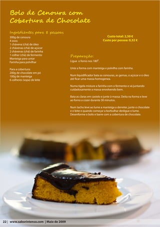 Bolo de Cenoura com
    Cobertura de Chocolate
    Ingredientes para 8 pessoas
    300g de cenoura                                                      Custo total: 2,50 €
    4 ovos                                                            Custo por pessoa: 0,32 €
    1 chávena (chá) de óleo
    2 chávenas (chá) de açúcar
    2 chávenas (chá) de farinha
    1 colher (chá) de fermento             Preparação:
    Manteiga para untar
    Farinha para polvilhar                 Ligue o forno nos 180⁰.

    Para a cobertura:                      Unte a forma com manteiga e polvilhe com farinha.
    200g de chocolate em pó
    100g de manteiga                       Num liquidificador bata as cenouras, as gemas, o açúcar e o óleo
    6 colheres (sopa) de leite             até ficar uma massa homogenea.

                                           Numa tigela misture a farinha com o fermento e vá juntando
                                           cuidadosamente a massa envolvendo bem.

                                           Bata as claras em castelo e junte à massa. Deita na forma e leve
                                           ao forno a cozer durante 30 minutos.

                                           Num tacho leve ao lume a manteiga a derreter, junte o chocolate
                                           e o leite e quando começar a borbulhar desligue o lume.
                                           Desenforme o bolo e barre com a cobertura de chocolate.




22 | www.saborintenso.com | Maio de 2009
 