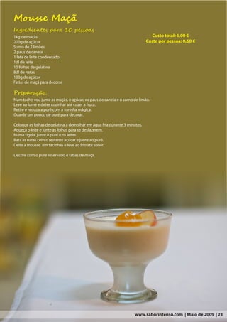 Mousse Maçã
Ingredientes para 10 pessoas
1kg de maçãs                                                                  Custo total: 6,00 €
200g de açúcar                                                             Custo por pessoa: 0,60 €
Sumo de 2 limões
2 paus de canela
1 lata de leite condensado
1dl de leite
10 folhas de gelatina
8dl de natas
100g de açúcar
Fatias de maçã para decorar

Preparação:
Num tacho vou junte as maçãs, o açúcar, os paus de canela e o sumo de limão.
Leve ao lume e deixe cozinhar até cozer a fruta.
Retire e reduza a puré com a varinha mágica.
Guarde um pouco de puré para decorar.

Coloque as folhas de gelatina a demolhar em água fria durante 3 minutos.
Aqueça o leite e junte as folhas para se desfazerem.
Numa tigela, junte o puré e os leites.
Bata as natas com o restante açúcar e junte ao puré.
Deite a mousse em tacinhas e leve ao frio até servir.

Decore com o puré reservado e fatias de maçã.




                                                                   www.saborintenso.com | Maio de 2009 | 23
 