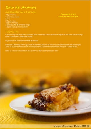 Bolo de Ananás
Ingredientes para 8 pessoas
400g de farinha                                                                  Custo total: 3,30 €
7 rodelas de ananás                                                           Custo por pessoa: 0,42 €
6 ovos
350g de açúcar
150g de manteiga
2 colheres (chá) de fermento em pó
170g de açúcar para o caramelo

Preparação:
Com os 170g de açúcar faça o caramelo. Barre uma forma com o caramelo e depois de frio barre com manteiga.
Forre a forma com 4 rodelas de ananás.

Faça sumo com as restantes rodelas de ananás.

Bata bem a manteiga com o açúcar até ficar creme. Adicione os ovos um a um batendo bem em cada adição.
Junta-se a farinha alternada com o sumo de ananás e o fermento envolvendo bem com a colher de pau.

Deita-se a massa numa forma e leve ao forno a 180º a cozer cerca de 1 hora.




                                                                     www.saborintenso.com | Maio de 2009 | 25
 