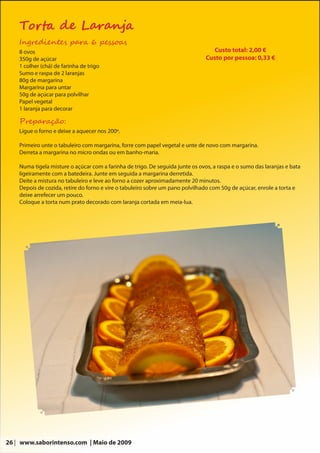 Torta de Laranja
    Ingredientes para 6 pessoas
    8 ovos                                                                         Custo total: 2,00 €
    350g de açúcar                                                              Custo por pessoa: 0,33 €
    1 colher (chá) de farinha de trigo
    Sumo e raspa de 2 laranjas
    80g de margarina
    Margarina para untar
    50g de açúcar para polvilhar
    Papel vegetal
    1 laranja para decorar

    Preparação:
    Ligue o forno e deixe a aquecer nos 200º.

    Primeiro unte o tabuleiro com margarina, forre com papel vegetal e unte de novo com margarina.
    Derreta a margarina no micro ondas ou em banho-maria.

    Numa tigela misture o açúcar com a farinha de trigo. De seguida junte os ovos, a raspa e o sumo das laranjas e bata
    ligeiramente com a batedeira. Junte em seguida a margarina derretida.
    Deite a mistura no tabuleiro e leve ao forno a cozer aproximadamente 20 minutos.
    Depois de cozida, retire do forno e vire o tabuleiro sobre um pano polvilhado com 50g de açúcar, enrole a torta e
    deixe arrefecer um pouco.
    Coloque a torta num prato decorado com laranja cortada em meia-lua.




26 | www.saborintenso.com | Maio de 2009
 