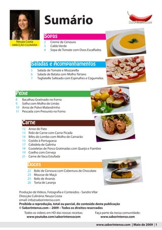 Sumário
                         Sopas
  Neuza Costa            2    Creme de Cenoura
DIRECÇÃO CULINÁRIA       3    Caldo Verde
                         4    Sopa de Tomate com Ovos Escalfados



               Saladas e Acompanhamentos
               5     Salada de Tomate e Mozzarella
               6     Salada de Batata com Molho Tártaro
               7     Tagliatelle Salteado com Espinafres e Cogumelos



  Peixe
  8      Bacalhau Gratinado no Forno
  9      Solha com Molho de Limão
  10     Arroz de Polvo Malandrinho
  11     Pescada com Presunto no Forno


         Carne
         12   Arroz de Pato
         13   Rolo de Carne com Carne Picada
         14   Bifes do Lombo com Molho de Camarão
         15   Cozido à Portuguesa
         17   Cabidela de Galinha
         18   Costeletas de Porco Gratinadas com Queijo e Fiambre
         19   Coelho com Cerveja
         21   Carne de Vaca Estufada

              Doces
              22   Bolo de Cenoura com Cobertura de Chocolate
              23   Mousse de Maçã
              25   Bolo de Ananás
              26   Torta de Laranja

       Produção de Vídeos, Fotografia e Conteúdos - Sandro Vilar
       Direcção Culinária: Neuza Costa
       email: info@saborintenso.com
       Proibida a reprodução, total ou parcial, do conteúdo desta publicação
       © SaborIntenso.com – 2009 – Todos os direitos reservados
          Todos os videos em HD das nossas receitas:          Faça parte da nossa comunidade:
            www.youtube.com/saborintensocom                       www.saborintenso.com

                                                              www.saborintenso.com | Maio de 2009 | 1
 