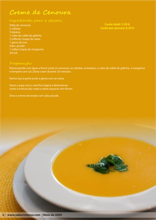 Creme de Cenoura
    Ingredientes para 6 pessoas
    500g de cenouras                                                              Custo total: 1,50 €
    2 cebolas                                                                  Custo por pessoa: 0,25 €
    3 batatas
    1 cubo de caldo de galinha
    3 colheres (sopa) de natas
    1 gema de ovo
    Salsa picada
    1 colher (sopa) de margarina
    Sal q.b.


    Preparação:
    Numa panela com água a ferver junte as cenouras, as cebolas, as batatas, o cubo de caldo de galinha, a margarina
    e tempere com sal. Deixe cozer durante 20 minutos.

    Numa taça à parte junte a gema com as natas.

    Passe a sopa com a varinha mágica e deixe ferver.
    Junte a mistura das natas e deixe aquecer sem ferver.

    Sirva o creme decorado com salsa picada.




2 | www.saborintenso.com | Maio de 2009
 