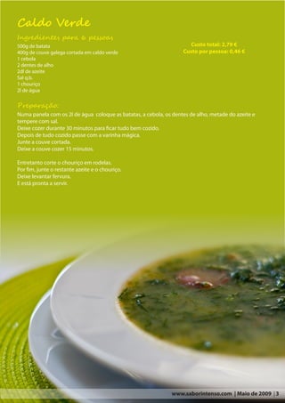 Caldo Verde
Ingredientes para 6 pessoas
500g de batata                                                        Custo total: 2,79 €
400g de couve galega cortada em caldo verde                        Custo por pessoa: 0,46 €
1 cebola
2 dentes de alho
2dl de azeite
Sal q.b.
1 chouriço
2l de água

Preparação:
Numa panela com os 2l de água coloque as batatas, a cebola, os dentes de alho, metade do azeite e
tempere com sal.
Deixe cozer durante 30 minutos para ficar tudo bem cozido.
Depois de tudo cozido passe com a varinha mágica.
Junte a couve cortada.
Deixe a couve cozer 15 minutos.

Entretanto corte o chouriço em rodelas.
Por fim, junte o restante azeite e o chouriço.
Deixe levantar fervura.
E está pronta a servir.




                                                               www.saborintenso.com | Maio de 2009 | 3
 