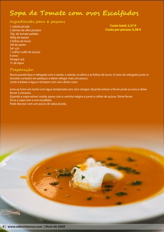 Sopa de Tomate com ovos Escalfados
    Ingredientes para 6 pessoas
    1 cebola picada                                                               Custo total: 2,27 €
    2 dentes de alho picados                                                   Custo por pessoa: 0,38 €
    1kg de tomate pelado
    400g de batata
    2 folhas de louro
    2dl de azeite
    Sal q.b.
    1 colher (café) de açúcar
    6 ovos
    Vinagre q.b.
    1L de água

    Preparação:
    Numa panela faça o refogado com o azeite, a cebola, os alhos e as folhas de louro. A meio do refogado junte os
    tomates cortados em pedaços e deixe refogar mais um pouco.
    Junte a batata à água e tempere com sal e deixe cozer.

    Leve ao lume um tacho com água temperada com sal e vinagre. Quando estiver a ferver junte os ovos e deixe
    ferver 5 minutos.
    Quando a sopa estiver cozida, passe com a varinha mágica e junte a colher de açúcar. Deixe ferver.
    Sirva a sopa com o ovo escalfado.
    Pode decorar com um pouco de salsa picada.




4 | www.saborintenso.com | Maio de 2009
 