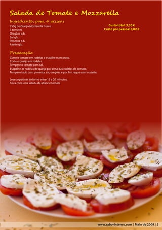 Salada de Tomate e Mozzarella
Ingredientes para 4 pessoas
250g de Queijo Mozzarella fresco                                              Custo total: 3,30 €
3 tomates                                                                  Custo por pessoa: 0,82 €
Oregãos q.b.
Sal q.b.
Pimenta q.b.
Azeite q.b.

Preparação:
Corte o tomate em rodelas e espalhe num prato.
Corte o queijo em rodelas.
Tempere o tomate com sal.
Esapalhe as rodelas de queijo por cima das rodelas de tomate.
Tempere tudo com pimenta, sal, oregões e por fim regue com o azeite.

Leve a gratinar ao forno entre 15 a 20 minutos.
Sirva com uma salada de alface e tomate




                                                                       www.saborintenso.com | Maio de 2009 | 5
 