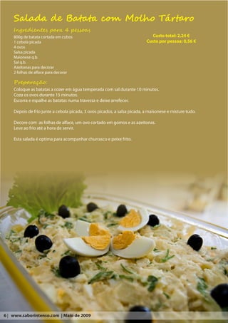 Salada de Batata com Molho Tártaro
    Ingredientes para 4 pessoas
    800g de batata cortada em cubos                                          Custo total: 2,24 €
    1 cebola picada                                                       Custo por pessoa: 0,56 €
    4 ovos
    Salsa picada
    Maionese q.b.
    Sal q.b.
    Azeitonas para decorar
    2 folhas de alface para decorar

    Preparação:
    Coloque as batatas a cozer em água temperada com sal durante 10 minutos.
    Coza os ovos durante 15 minutos.
    Escorra e espalhe as batatas numa travessa e deixe arrefecer.

    Depois de frio junte a cebola picada, 3 ovos picados, a salsa picada, a maisonese e misture tudo.

    Decore com as folhas de alface, um ovo cortado em gomos e as azeitonas.
    Leve ao frio até a hora de servir.

    Esta salada é optima para acompanhar churrasco e peixe frito.




6 | www.saborintenso.com | Maio de 2009
 