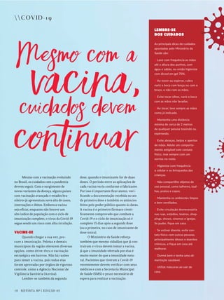 COVID-19
Mesmo com a vacinação evoluindo
no Brasil, os cuidados com a pandemia
devem seguir. Com o surgimento de
novas variantes da doença, alguns países
com vacinação avançada e estados bra-
sileiros já apresentam nova alta de casos,
internações e óbitos. Embora a vacina
seja eficaz, enquanto não houver um
alto índice de população com o ciclo de
imunização completo, o vírus da Covid-19
segue sendo um risco com alta circulação.
VACINE-SE
Quando chegar a sua vez, pro-
cure a imunização. Pelotas e demais
municípios da região oferecem diversas
opções, como drive-thru e vacinação
estratégica em bairros. Não há razões
para temer a vacina, pois todas elas
foram aprovadas por órgãos de rigoroso
controle, como a Agência Nacional de
Vigilância Sanitária (Anvisa).
Lembre-se também da segunda
dose, quando o imunizante for de duas
doses. O período entre as aplicações de
cada vacina varia conforme o fabricante.
Por isso é importante ficar atento, veri-
ficando a documentação recebida no ato
da primeira dose e também os anúncios
feitos pelo poder público quanto às datas.
A vacina é o primeiro fármaco cienti-
ficamente comprovado que combate a
Covid-19 e o ciclo de imunização só é
completo 15 dias após a segunda dose
(ou a primeira, no caso de imunizante de
dose única).
O Ministério da Saúde reforça
também que mesmo cidadãos que já con-
traíram o vírus devem tomar a vacina,
já que a imunidade ofertada por elas é
muito maior do que a imunidade natu-
ral. Pacientes que tiveram a Covid-19
recentemente devem verificar com seus
médicos e com a Secretaria Municipal
de Saúde (SMS) o prazo necessário de
espera para realizar a vacinação.
LEMBRE-SE
DOS CUIDADOS
As principais dicas de cuidados
apontadas pelo Ministério da
Saúde são:
Lave com frequência as mãos
até a altura dos punhos, com
água e sabão, ou então higienize
com álcool em gel 70%.
Ao tossir ou espirrar, cubra
nariz e boca com lenço ou com o
braço, e não com as mãos.
Evite tocar olhos, nariz e boca
com as mãos não lavadas.
Ao tocar, lave sempre as mãos
como já indicado.
Mantenha uma distância
mínima de cerca de 2 metros
de qualquer pessoa tossindo ou
espirrando.
Evite abraços, beijos e apertos
de mãos. Adote um comporta-
mento amigável sem contato
físico, mas sempre com um
sorriso no rosto.
Higienize com frequência
o celular e os brinquedos das
crianças.
Não compartilhe objetos de
uso pessoal, como talheres, toal-
has, pratos e copos.
Mantenha os ambientes limpos
e bem ventilados.
Evite circulação desnecessária
nas ruas, estádios, teatros, shop-
pings, shows, cinemas e igrejas.
Se puder, fique em casa.
Se estiver doente, evite con-
tato físico com outras pessoas,
principalmente idosos e doentes
crônicos, e fique em casa até
melhorar.
Durma bem e tenha uma ali-
mentação saudável.
Utilize máscaras ao sair de
casa.
10 REVISTA BP | EDIÇÃO 45
 