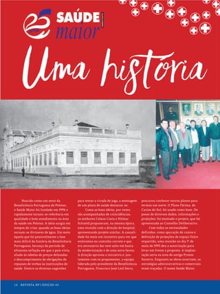 14 REVISTA BP | EDIÇÃO 45
14 REVISTA BP | EDIÇÃO 45
Nascido como um setor da
Beneficência Portuguesa de Pelotas,
o Saúde Maior foi fundado em 1996 e
rapidamente tornou-se referência em
qualidade e bom atendimento na área
da saúde em Pelotas. A ideia surgiu em
tempos de crise, quando as boas ideias
tornam-se divisores de água. Em meio
àquela que foi possivelmente a fase
mais difícil da história da Beneficência
Portuguesa, herança do período de
altíssima inflação em que o país vivia,
aliado às tabelas de preços defasadas
e descumprimento de obrigações de
repasses de verbas às instituições de
saúde. Dentre as diversas sugestões
para tentar a virada de jogo, a montagem
de um plano de saúde destacou-se.
Como as boas ideias, por vezes,
são acompanhadas de coincidências,
os senhores Celson Costa e Hilmar
Schneid propuseram, na mesma época,
uma reunião com a direção do hospital,
apresentando projeto similar. A casuali-
dade foi mais um incentivo para ver que
estávamos no caminho correto e que
era necessário dar este salto em busca
da modernização e de uma nova faceta.
A direção aprovou a iniciativa e, jun-
tamente com os proponentes, a equipe,
liderada pelo presidente da Beneficência
Portuguesa, Francisco José Leal Serra,
procurou conhecer outros planos para
termos um norte. O Plano Fátima, de
Caxias do Sul, foi usado como base. De
posse de diversos dados, informações e
projeções, foi montado o projeto, que foi
apresentado ao Conselho Deliberativo.
Com todas as necessidades
definidas, como apuração de custos e
definição de projeções de espaço físico
requerido, uma reunião no dia 1º de
maio de 1995 deu a autorização para
levar em frente a proposta. A implan-
tação seria na área do antigo Pronto
Socorro. Enquanto as obras ocorriam, as
estratégias administrativas e comerciais
eram traçadas. O nome Saúde Maior,
14 REVISTA BP | EDIÇÃO 45
 
