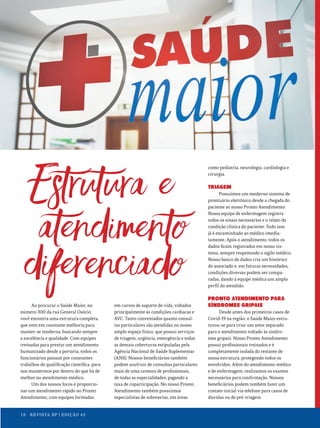 Ao procurar o Saúde Maior, no
número 300 da rua General Osório,
você encontra uma estrutura completa,
que vem em constante melhoria para
manter-se moderna, buscando sempre
a excelência e qualidade. Com equipes
treinadas para prestar um atendimento
humanizado desde a portaria, todos os
funcionários passam por constantes
trabalhos de qualificação científica, para
nos mantermos por dentro do que há de
melhor no atendimento médico.
Um dos nossos focos é proporcio-
nar um atendimento rápido no Pronto
Atendimento, com equipes formadas
em cursos de suporte de vida, voltados
principalmente às condições cardíacas e
AVC. Tanto conveniados quanto consul-
tas particulares são atendidas no nosso
amplo espaço físico, que possui serviços
de triagem, urgência, emergência e todas
as demais coberturas estipuladas pela
Agência Nacional de Saúde Suplementar
(ANS). Nossos beneficiários também
podem usufruir de consultas particulares
mais de uma centena de profissionais,
de todas as especialidades, pagando a
taxa de coparticipação. No nosso Pronto
Atendimento também possuímos
especialistas de sobreaviso, em áreas
como pediatria, neurologia, cardiologia e
cirurgia.
TRIAGEM
Possuímos um moderno sistema de
prontuário eletrônico desde a chegada do
paciente ao nosso Pronto Atendimento.
Nossa equipe de enfermagem registra
todos os sinais necessários e o relato da
condição clínica do paciente. Tudo isso
já é encaminhado ao médico imedia-
tamente. Após o atendimento, todos os
dados ficam registrados em nosso sis-
tema, sempre respeitando o sigilo médico.
Nosso banco de dados cria um histórico
do associado e, em futuras necessidades,
condições diversas podem ser compa-
radas, dando à equipe médica um amplo
perfil do atendido.
PRONTO ATENDIMENTO PARA
SÍNDROMES GRIPAIS
Desde antes dos primeiros casos de
Covid-19 na região, o Saúde Maior estru-
turou-se para criar um setor separado
para o atendimento voltado às síndro-
mes gripais. Nosso Pronto Atendimento
possui profissionais treinados e é
completamente isolada do restante de
nossa estrutura, protegendo todos os
envolvidos. Além do atendimento médico
e de enfermagem, realizamos os exames
necessários para confirmação. Nossos
beneficiários podem também fazer um
contato inicial via telefone para casos de
dúvidas ou de pré-triagem.
18 REVISTA BP | EDIÇÃO 45
 