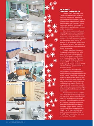 UM HOSPITAL
COMPLETO À DISPOSIÇÃO
De mãos dadas, o Saúde Maior e
a Beneficência Portuguesa de Pelotas
caminham juntos. Com 163 anos de
contribuição à comunidade de Pelotas, o
Hospital possui mais de 20 mil quadra-
dos de uma estrutura completa, pronta
para atender qualquer necessidade, e
colaboradores capacitados para prestar o
melhor atendimento.
Além de um tratamento adequado
em saúde, possuímos uma organização
acolhedora, com quartos higienizados
diariamente, serviço de hotelaria, com
rouparia e um setor de internação pronto
para lhe atender. Nosso serviço de
Nutrição foi recentemente modernizado,
com preparos de forma ágil, organizada,
higienizada e capaz de suprir suas neces-
sidades terapêuticas.
Também possuímos um Centro
Cirúrgico de prontidão durante as 24
horas do dia, capacitado para atendi-
mentos de baixa e alta complexidade
ou serviços ambulatoriais. Contamos
com estrutura de Unidade de Terapia
Intensiva (UTI) e com a Unidade
Cardiológica de Terapia Intensiva (UCTI)
para atendimentos que necessitem de
maiores cuidados.
Todos nossos setores buscam
aliar excelência humana e tecnológica,
prontos para realizar procedimentos com
primor. Por ser um Hospital completo, a
Beneficência Portuguesa também conta
com serviços terceirizados alocados em
nossa estrutura, que oferecem serviços
em diagnósticos, exames clínicos e de
imagem, além de tratamentos especiali-
zados em diversas áreas, como oncologia,
oftalmologia, hemodinâmica, nefrologia,
entre outras.
Nosso sistema acolhedor também
busca oferecer conforto para o paciente e
seus familiares, dispondo de uma capela,
ampla sala de espera equipada, caixa
eletrônico, lanchonete e mais inúmeros
serviços à sua disposição. Possuímos
também serviço de assistência social,
psicologia, ouvidoria e um Grupo de
Humanização. Toda nossa existência é
voltada a servir com excelência, qua-
lidade e humanidade e o beneficiário
do Saúde Maior pode contar com estes
serviços à sua disposição.
Consultórios equipados
Salas de recuperação com acompanhamento médico
Recepção ágil e treinada para atendimento humanizado
Sala de urgência e emergência equipada
Serviço de Medicina do Trabalho
Atendimento especializado
20 REVISTA BP | EDIÇÃO 45
 