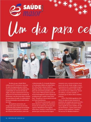 24 REVISTA BP | EDIÇÃO 45
24 REVISTA BP | EDIÇÃO 45
Na data em que o Saúde Maior
celebrou seu 25º aniversário, uma série
de ações foi programada para celebrar
este acontecimento. Além de publicações
e publicidade em veículos de mídia da
região, uma placa comemorativa foi inau-
gurada em um emocionante momento de
lembranças, com discursos sobre a história
do nosso plano de saúde. Os colaboradores
foram presenteados com brindes referen-
tes à data.
Na manhã do aniversário, foi
inaugurada a placa alusiva aos 25 anos,
apresentada pelo presidente da Sociedade
Portuguesa de Beneficência, o comenda-
dor Francisco José Leal Serra, junto com
o Administrador Dr. Armando Manduca,
a Coordenadora Médica do Saúde Maior,
Dra. Elisa Hallal e demais chefias do
Hospital. Na placa, colocada junto a outras
placas de aniversários passados, pode-
-se ler a frase “Neste primeiro quarto de
século homenageamos nossas equipes por
acreditarem que ‘a saúde é nosso maior
bem’”. Ela pode ser vista na sala de entrada
do Pronto Atendimento.
Em discurso emocionado, o presi-
dente destacou a alegria de comemorar
25 anos de um plano que veio para dar
suporte à Beneficência Portuguesa.
Além disso, ressaltou a importância das
pessoas que contribuíram em algum
momento com o sucesso do plano neste
quarto de século, desde antigos e atuais
funcionários até a comunidade em geral.
“Precisamos reconhecer todos aqueles
que nestes 25 anos colaboraram, deram
seu esforço, a sua boa vontade, e o
resultado que se obteve deste trabalho”,
pontuou.
Já Dra. Elisa Hallal agradeceu a luta
diária, em especial neste momento de
pandemia, das equipes que atuam na linha
de frente do combate à Covid-19. “Tenho
muito orgulho do nosso trabalho, de tudo
que nós fizemos (...) juntos somos muito
maiores e muito melhores”, ressaltou.
Por sua vez, Dr. Manduca lembrou a
24 REVISTA BP | EDIÇÃO 45
 