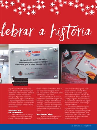 25 REVISTA BP | EDIÇÃO 45
25 REVISTA BP | EDIÇÃO 45
importância do Saúde Maior na estru-
tura do Hospital, sendo responsável pelo
atendimento 24 horas e a porta de entrada
de diversos pacientes da Beneficência
Portuguesa. A pandemia também foi
salientada por ele, já que o Saúde Maior foi
o responsável pelo primeiro atendimento
aos pacientes internados no Hospital. “Nós
esperamos que o plano se torne cada vez
maior”, desejou.
PRESENTES AOS
COLABORADORES
O Saúde Maior, o setor de Nutrição
e o Setor de Comunicação e Marketing
fizeram a distribuição de um kit com
brindes a todos os colaboradores. Além de
uma caixa, contendo salgados de festa e
bolo, os funcionários receberam um cartão
comemorativo e uma caneca.
A ideia da distribuição da caneca é
parte do plano ambiental do Hospital, que
busca frear a produção de lixo dentro da
Instituição. Com cada funcionário tendo
sua caneca, o consumo de copos plásticos
descartáveis irá diminuir, fazendo com
que o volume de lixo produzido torne-se
menor.
DESTAQUE NA MÍDIA
Um plano de marketing buscando
alcançar a comunidade foi lançado
neste aniversário. Propagandas relem-
brando momentos do Saúde Maior
foram veiculadas nas rádios Alegria,
Pelotense e Gaúcha Zona Sul, além dos
jornais Diário da Manhã, Diário Popular
e Tradição Regional. No Diário Popular,
foi veiculado um caderno de oito páginas
destacando a estrutura, história e equi-
pes do Saúde Maior.
Já nas nossas redes sociais, publi-
cações buscando fidelizar o público
foram lançadas ao longo do mês, gerando
índices recordes de engajamento. Você
pode conferir todas, assim como o vídeo
comemorativo, em @saudemaior no
Facebook e Instagram.
Aniversário do Saúde Maior
teve inauguração de placa,
presentes para funcionários e
destaque na mídia regional
25 REVISTA BP | EDIÇÃO 45
 