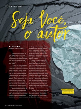 Assumir o protagonismo da
própria vida é essencial na
busca pela saúde mental
PSICOLOGIA
26 REVISTA BP | EDIÇÃO 45
Por Simone Bello
Psicóloga – CRP 07/29628
Como você se vê diante de
toda essa situação vivenciada?
Augusto Cury diz que “é parado-
xal, o ser humano tem tecnologia
para destruir montanhas, mas
tropeça nas pedras do seu medo e
mau humor.”
Vivemos em uma sociedade
onde existem regras e devemos
cumpri-las, mas em se tratando de
nossas emoções e nossos pensa-
mentos, muitas vezes deixamos
com que esses nos prejudiquem
emocionalmente. Para sabermos
lidar com perdas, frustrações e
desafios diários enfrentados nos
mais diversos ambientes onde
frequentamos, seja no trabalho,
em casa ou com amigos, temos de
saber lidar com nossas emoções, e
assim evitarmos o adoecimento.
Devemos prestar atenção em
como reagimos às situações que
somos submetidos diariamente,
para que não venhamos a nos auto
sabotar, pois onde não somos os
atores principais, vamos ser meios
usados para atos e situações desfa-
voráveis, como permitir com que a
raiva, impaciência, desgaste físico
e emocional, venham contribuir
para a insatisfação pessoal e pro-
fissional. A intolerância de nossos
atos, gerará conflitos no ambiente
em que vivemos.
Em se tratando de dificul-
dades, independente de idade,
situação, e cargo que se ocupe
ou vivencie, para que possamos
ter sucesso e uma vida psíquica
equilibrada, saber lidar com crí-
ticas, sejam construtivas ou não,
é de extrema importância para o
equilíbrio e autocontrole de nossas
vidas e preservação de relaciona-
mentos saudáveis. Nossa qualidade
de vida, é regida pelos sentimentos
que nutrimos pelas ações e habili-
dades desenvolvidas diariamente.
O posicionamento relacionado às
questões psicológicas é importante
para nosso bem-estar físico e
psíquico.
Refletir sobre como tratamos
as pessoas faz com que melhore-
mos internamente. Se fizermos o
uso da empatia, do respeito e da
cordialidade, sem atacar o próximo
 