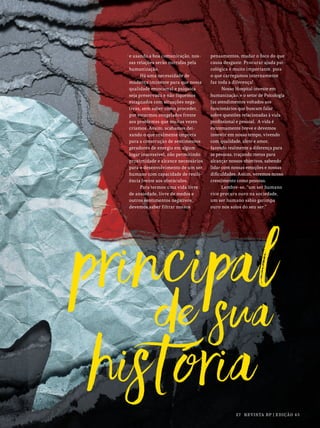 27 REVISTA BP | EDIÇÃO 45
e usando a boa comunicação, nos-
sas relações serão nutridas pela
humanização.
Há uma necessidade de
mudança iminente para que nossa
qualidade emocional e psíquica
seja preservada e não fiquemos
estagnados com situações nega-
tivas, sem saber como proceder,
por estarmos congelados frente
aos problemas que muitas vezes
criamos. Assim, acabamos dei-
xando o que realmente importa
para a construção de sentimentos
geradores de energia em algum
lugar inacessível, não permitindo
proximidade e alcance necessários
para o desenvolvimento de um ser
humano com capacidade de resili-
ência frente aos obstáculos.
Para termos uma vida livre
de ansiedade, livre de medos e
outros sentimentos negativos,
devemos saber filtrar nossos
pensamentos, mudar o foco do que
causa desgaste. Procurar ajuda psi-
cológica é muito importante, pois
o que carregamos internamente
faz toda a diferença!
Nosso Hospital investe em
humanização, e o setor de Psicologia
faz atendimentos voltados aos
funcionários que buscam falar
sobre questões relacionadas à vida
profissional e pessoal. A vida é
extremamente breve e devemos
investir em nosso tempo, vivendo
com qualidade, afeto e amor,
fazendo realmente a diferença para
as pessoas, traçando metas para
alcançar nossos objetivos, sabendo
lidar com nossas emoções e nossas
dificuldades. Assim, veremos nosso
crescimento como pessoas.
Lembre-se, “um ser humano
rico procura ouro na sociedade,
um ser humano sábio garimpa
ouro nos solos do seu ser.”
 