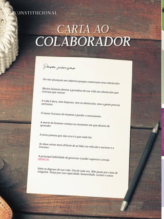 INSTITUCIONAL
Para pensar
Os rios alcançam seu objetivo porque contornam seus obstáculos
Muitos homens devem a grandeza de sua vida aos obstáculos que
tiveram que vencer.
A vida é dura, tem disputas, tem os obstáculos, mas a gente precisa
enfrentar.
O maior fracasso do homem é perder o entusiasmo .
A morte do homem começa no momento em que desiste de
aprender.
A única pessoa que não erra é a que nada faz.
As duas coisas mais difíceis de se lidar na vida são o sucesso e o
fracasso.
A principal habilidade de governar é poder suportar a inveja
(SÉNECA)
Suba os degraus de sua vida. Um de cada vez. Não passe por cima de
ninguém. Vença por sua capacidade, honestidade, caráter e amor.
 