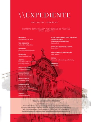 EXPEDIENTE
R E V I S TA B P - E D I Ç Ã O 4 5
HOSPITAL BENEFICÊNCIA PORTUGUESA DE PELOTAS
Gestão 2021/2022
PRESIDENTE:
PRESIDENTE:
Francisco José Leal Serra
VICE-PRESIDENTE:
VICE-PRESIDENTE:
Carlos Alberto Rajão Frio
TESOUREIRO:
TESOUREIRO:
Julio Francisco Galli Valente
SECRETÁRIO:
SECRETÁRIO:
Sergio Luiz Rajão Frio
ADJUNTO:
ADJUNTO:
Victor Manuel da Costa Moreira
Julio Régio Valente
DIRETOR EXECUTIVO:
DIRETOR EXECUTIVO:
Armando Manduca
DIRETOR TÉCNICO:
DIRETOR TÉCNICO:
Paulo da Cruz Barragan
DIRETOR CLÍNICO:
DIRETOR CLÍNICO:
Guilherme Loyola
CONSELHO FISCAL:
CONSELHO FISCAL:
Querino Felix Rajão
Paulo Fernando de Pinho Brites
Paulo Roberto Oliveira Antonello
ADJUNTO:
ADJUNTO:
José Soares Santiago
EQUIPE REVISTA BENEFICÊNCIA PORTUGUESA
EQUIPE REVISTA BENEFICÊNCIA PORTUGUESA
CHEFE DO SETOR DE
CHEFE DO SETOR DE
COMUNICAÇÃO E MARKETING:
COMUNICAÇÃO E MARKETING:
Gustavo Ortiz
JORNALISTA RESPONSÁVEL E EDITOR:
JORNALISTA RESPONSÁVEL E EDITOR:
Lucas Kurz
PROJETO GRÁFICO E DIAGRAMAÇÃO:
PROJETO GRÁFICO E DIAGRAMAÇÃO:
Paula Moreira
TEXTOS:
TEXTOS:
Assessoria de Comunicação e Marketing
IMPRESSÃO:
IMPRESSÃO:
Gráfica Jacuí
TIRAGEM:
TIRAGEM: Dois mil exemplares
A revista Beneficência Portuguesa é uma publicação impressa oficial da Sociedade
Portuguesa de Beneficência de Pelotas produzida pelo setor de Comunicação e Marketing.
Rua Andrade Neves, 915 - Centro - Pelotas/RS - 96020-080 - Tel. [53] 3026.9333
marketing@beneficencia-pelotas.com.br | jornalismo@beneficencia-pelotas.com.br
REVISTA BENEFICÊNCIA PORTUGUESA
 