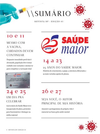 SUMÁRIO
R E V I S TA B P - E D I Ç Ã O 4 5
10 e 11
MESMO COM
A VACINA,
CUIDADOS DEVEM
CONTINUAR
Enquanto imunidade geral não é
alcançada, população deve tomar
cuidado com variantes e atentar-se
para completar a vacinação total
24 e 25
UM DIA PRA
CELEBRAR
Aniversário do Saúde Maior teve
inauguração de placa, presentes
para funcionários e destaque na
mídia regional
14 a 23
25 ANOS DO SAÚDE MAIOR
História do crescimento, a quipe, a estrutura difenciada e
as mais variadas opções de planos.
26 e 27
SEJA VOCÊ, O AUTOR
PRINCIPAL DE SUA HISTÓRIA
Assumir o protagonismo da própria vida é
essencial na busca pela saúde mental
SUMÁRIO
R E V I S TA B P
4 REVISTA BP | EDIÇÃO 45
24 e 25
 