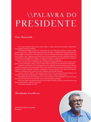 Caro Associado,
Hoje, como não poderia deixar de ser, nossa “Palavra”, é sobre o nosso Plano de Saúde, o Saúde Maior,
que completou 25 anos de existência.
Devidamente divulgado no dia de seu aniversário de 25 Anos, 29 de Julho, em jornais, cadernos, rádios,
grupos sociais e outros, o Saúde Maior atingiu neste espaço de tempo a credibilidade de uma população que nos
dá o privilégio de sua assistência, além de fortalecer e se tornar uma porta aberta para o Hospital. Embora haja
muito trabalho a fazer, atingimos, sem dúvida, a meta que nos propusemos com esse investimento, que era o
fortalecimento da Beneficência Portuguesa. Os tempos eram difíceis, a situação da Beneficência era calamitosa
e esta, entre outras atitudes, foi a primeira a ser tomada no sentido da recuperação.
Não vamos aqui repetir o conteúdo que já está estampado nas páginas da Revista nº45 que estamos entre-
gando e que recomendamos a leitura, mas me compete deixar marcado nela esta efeméride tão importante.
A pandemia, sem dúvida, é assunto obrigatório para ficar registrado. Há praticamente um ano e meio que
a grande preocupação é a situação que todo o mundo está vivendo. Enormes transtornos, dificuldades mil, mas
com muito trabalho, dedicação e eficiência, conseguimos, até então, conduzir o dia a dia do nosso Hospital.
Podemos e devemos levantar as mãos para cima e agradecer pela situação alcançada.
As contas, a folha de salários e outras despesas estão em dia. O que vai vir pela frente não sabemos, mas
não há outra opção que não seja aguardar e enfrentar com a mesma coragem e determinação.
Preocupados? Sem dúvida, até porque, com a nova variante que se está difundindo, os próximos meses
ficam obscuros nessa dúvida atroz de tomar esta ou aquela atitude para prosseguir.
Vamos nos manter com pensamento positivo para melhor enfrentar o pior que, caso não aconteça, nos
deixará mais fortes para continuar na jornada.
Continuamos contando com você.
Saudações Lusitanas.
FRANCISCO JOSÉ LEAL SERRA
Presidente
 