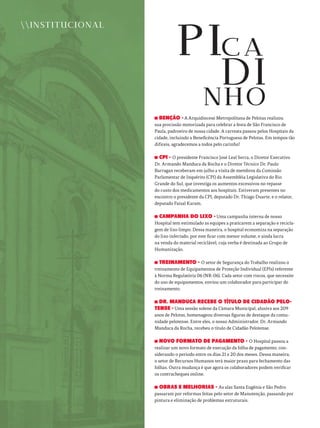 BENÇÃO - A Arquidiocese Metropolitana de Pelotas realizou
sua procissão motorizada para celebrar a festa de São Francisco de
Paula, padroeiro de nossa cidade. A carreata passou pelos Hospitais da
cidade, incluindo a Beneficência Portuguesa de Pelotas. Em tempos tão
difíceis, agradecemos a todos pelo carinho!
CPI - O presidente Francisco José Leal Serra, o Diretor Executivo
Dr. Armando Manduca da Rocha e o Diretor Técnico Dr. Paulo
Barragan receberam em julho a visita de membros da Comissão
Parlamentar de Inquérito (CPI) da Assembléia Legislativa do Rio
Grande do Sul, que investiga os aumentos excessivos no repasse
do custo dos medicamentos aos hospitais. Estiveram presentes no
encontro o presidente da CPI, deputado Dr. Thiago Duarte, e o relator,
deputado Faisal Karam.
CAMPANHA DO LIXO - Uma campanha interna de nosso
Hospital tem estimulado as equipes a praticarem a separação e recicla-
gem de lixo limpo. Dessa maneira, o hospital economiza na separação
do lixo infectado, por este ficar com menor volume, e ainda lucra
na venda do material reciclável, cuja verba é destinada ao Grupo de
Humanização.
TREINAMENTO - O setor de Segurança do Trabalho realizou o
treinamento de Equipamentos de Proteção Individual (EPIs) referente
à Norma Regulatória 06 (NR-06). Cada setor com riscos, que necessite
do uso de equipamentos, enviou um colaborador para participar do
treinamento.
DR. MANDUCA RECEBE O TÍTULO DE CIDADÃO PELO-
TENSE - Uma sessão solene da Câmara Municipal, alusiva aos 209
anos de Pelotas, homenageou diversas figuras de destaque da comu-
nidade pelotense. Entre eles, o nosso Administrador, Dr. Armando
Manduca da Rocha, recebeu o título de Cidadão Pelotense.
NOVO FORMATO DE PAGAMENTO - O Hospital passou a
realizar um novo formato de execução da folha de pagamento, con-
siderando o período entre os dias 21 e 20 dos meses. Dessa maneira,
o setor de Recursos Humanos terá maior prazo para fechamento das
folhas. Outra mudança é que agora os colaboradores podem verificar
os contracheques online.
OBRAS E MELHORIAS - As alas Santa Eugênia e São Pedro
passaram por reformas feitas pelo setor de Manutenção, passando por
pintura e eliminação de problemas estruturais.
INSTITUCIONAL
 