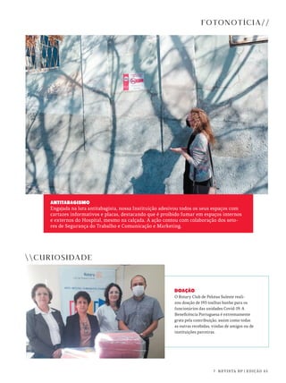 7 REVISTA BP | EDIÇÃO 45
DOAÇÃO
O Rotary Club de Pelotas Suleste reali-
zou doação de 193 toalhas banho para os
funcionários das unidades Covid-19. A
Beneficência Portuguesa é extremamente
grata pela contribuição, assim como todas
as outras recebidas, vindas de amigos ou de
instituições parceiras.
FOTONOTÍCIA//
CURIOSIDADE
ANTITABAGISMO
Engajada na luta antitabagista, nossa Instituição adesivou todos os seus espaços com
cartazes informativos e placas, destacando que é proibido fumar em espaços internos
e externos do Hospital, mesmo na calçada. A ação contou com colaboração dos seto-
res de Segurança do Trabalho e Comunicação e Marketing.
 