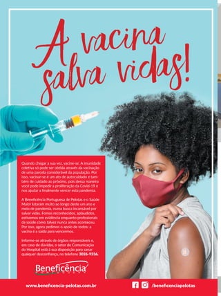 Quando chegar a sua vez, vacine-se. A imunidade
coletiva só pode ser obtida através da vacinação
de uma parcela considerável da população. Por
isso, vacinar-se é um ato de autocuidado e tam-
bém de cuidado ao próximo, pois dessa maneira
você pode impedir a proliferação da Covid-19 e
nos ajudar a ﬁnalmente vencer esta pandemia.
A Beneﬁcência Portuguesa de Pelotas e o Saúde
Maior lutaram muito ao longo deste um ano e
meio de pandemia, numa busca incansável por
salvar vidas. Fomos reconhecidos, aplaudidos,
estivemos em evidência enquanto proﬁssionais
da saúde como talvez nunca antes aconteceu.
Por isso, agora pedimos o apoio de todos: a
vacina é a saída para vencermos.
Informe-se através de órgãos responsáveis e,
em caso de dúvidas, o setor de Comunicação
do Hospital está à sua disposição para sanar
qualquer desconﬁança, no telefone 3026-9336.
www.beneﬁcencia-pelotas.com.br /beneﬁcenciapelotas
 
