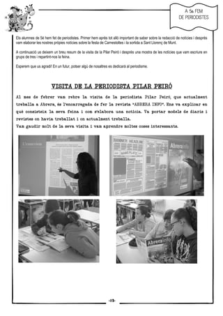 11
Els alumnes de 5è hem fet de periodistes. Primer hem après tot allò important de saber sobre la redacció de notícies i després
vam elaborar les nostres pròpies notícies sobre la festa de Carnestoltes i la sortida a Sant Llorenç de Munt.
A continuació us deixem un breu resum de la visita de la Pilar Peiró i després una mostra de les notícies que vam escriure en
grups de tres i repartint-nos la feina.
Esperem que us agradi! En un futur, potser algú de nosaltres es dedicarà al periodisme.
VISITA DE LA PERIODISTA PILAR PEIRÓVISITA DE LA PERIODISTA PILAR PEIRÓVISITA DE LA PERIODISTA PILAR PEIRÓVISITA DE LA PERIODISTA PILAR PEIRÓ
Al mes de febrer vam rebre la visita de la periodista Pilar Peiró, que actualment
treballa a Abrera, és l’encarregada de fer la revista “ABRERA INFO”. Ens va explicar en
què consisteix la seva feina i com s’elabora una notícia. Va portar models de diaris i
revistes on havia treballat i on actualment treballa.
Vam gaudir molt de la seva visita i vam aprendre moltes coses interessants.
AAAA 5è FEM5è FEM5è FEM5è FEM
DE PERIODISTESDE PERIODISTESDE PERIODISTESDE PERIODISTES
-12-
 