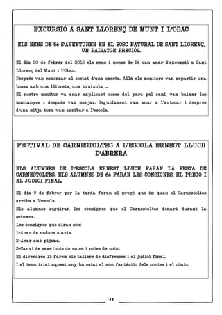 12
EXCURSIÓ A SANT LLORENÇ DE MUNT I L’OBACEXCURSIÓ A SANT LLORENÇ DE MUNT I L’OBACEXCURSIÓ A SANT LLORENÇ DE MUNT I L’OBACEXCURSIÓ A SANT LLORENÇ DE MUNT I L’OBAC
ELS NENS DE 5è S’AVENTUREN EN EL BOSC NATURAL DE SANT LLORENÇ,ELS NENS DE 5è S’AVENTUREN EN EL BOSC NATURAL DE SANT LLORENÇ,ELS NENS DE 5è S’AVENTUREN EN EL BOSC NATURAL DE SANT LLORENÇ,ELS NENS DE 5è S’AVENTUREN EN EL BOSC NATURAL DE SANT LLORENÇ,
UN PAISATGE PRECIÓS.UN PAISATGE PRECIÓS.UN PAISATGE PRECIÓS.UN PAISATGE PRECIÓS.
El dia 20 de febrer del 2015 els nens i nenes de 5è van anar d’excursió a Sant
Llorenç del Munt i l’Obac.
Després van esmorzar al costat d’una caseta. Allà els monitors van repartir una
bossa amb una llibreta, una bruixola, ...
El nostre monitor va anar explicant coses del parc pel camí, vam baixar les
muntanyes i després vam menjar. Seguidament vam anar a l’autocar i després
d’una mitja hora vam arribar a l’escola.
FESTIVAL DE CARNESTOLTES A L’ESCOLA ERNEST LLUCHFESTIVAL DE CARNESTOLTES A L’ESCOLA ERNEST LLUCHFESTIVAL DE CARNESTOLTES A L’ESCOLA ERNEST LLUCHFESTIVAL DE CARNESTOLTES A L’ESCOLA ERNEST LLUCH
D’ABRERAD’ABRERAD’ABRERAD’ABRERA
ELS ALUELS ALUELS ALUELS ALUMNES DE L’ESCOLA ERNEST LLUCH FARAN LA FESTA DEMNES DE L’ESCOLA ERNEST LLUCH FARAN LA FESTA DEMNES DE L’ESCOLA ERNEST LLUCH FARAN LA FESTA DEMNES DE L’ESCOLA ERNEST LLUCH FARAN LA FESTA DE
CARNESTOLTES. ELS ALUMNES DE 6è FARAN LES CONSIGNES, EL PREGÓ ICARNESTOLTES. ELS ALUMNES DE 6è FARAN LES CONSIGNES, EL PREGÓ ICARNESTOLTES. ELS ALUMNES DE 6è FARAN LES CONSIGNES, EL PREGÓ ICARNESTOLTES. ELS ALUMNES DE 6è FARAN LES CONSIGNES, EL PREGÓ I
EL JUDICI FINAL.EL JUDICI FINAL.EL JUDICI FINAL.EL JUDICI FINAL.
El dia 9 de febrer per la tarda faran el pregó, que és: quan el Carnestoltes
arriba a l’escola.
Els alumnes seguiran les consignes que el Carnestoltes donarà durant la
setmana.
Les consignes que diran són:
1-Anar de nadons o avis.
2-Anar amb pijama.
3-Canvi de sexe (nois de noies i noies de nois).
El divendres 13 farem els tallers de disfresses i el judici final.
I el tema triat aquest any ha estat el món fantàstic dels contes i el còmic.
-13-
 