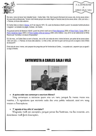 13
Els nens i nens de tercer hem treballat l'autor : Carles Sala i Vilà. Hem buscat informació de la seva vida, de les seves obres i
els seus èxits professionals. Teníem molt interès perquè ens estem llegint a l'escola dues de les seves obres: «Sóc com sóc», i
« Flairosa, la bruixa dels sabons».
En Carles Sala va néixer a Girona, el 27 de maig de 1974. És autor de literatura infantil i juvenil. Va estudiar hortofructicultura
i magisteri i va treballar de pagès, d’artesà, i de mestre.
Ha guanyat premis de literatura infantil i juvenil de primer nivell com el Premi Barcanova 2009, el Premi Folch i Torres 2009, el
Premi Vaixell de Vapor 2009 o el Premi Guillem Cifré de Colonya 2008, entre d'altres. L'any 2012 va ser seleccionat al White
Ravens per "Cornèlius i el rebost d'impossibles".
El 5 de març , en Carles Sala va venir a l'escola , ens va fer una visita als nens i nenes de tercer, per parlar de les seves obres:
«Sóc com sóc», i « Flairosa, la bruixa dels sabons»; i a més a més, vam tenir la gran sort de que ens va signar a tots el llibre
de lectura!!!!!
Entre tots els nens i nenes, vam preparar les preguntes per fer l'entrevista al Carles... i va quedar així...esperem que us agradi i
us sigui d'interès:
ENTREVISTA A CARLES SALA I VILÀ
• A quina edat vas començar a escriure llibres?
Vaig començar a esVaig començar a esVaig començar a esVaig començar a escriure quan era un nen, perquècriure quan era un nen, perquècriure quan era un nen, perquècriure quan era un nen, perquè la meva mla meva mla meva mla meva mare eraare eraare eraare era
mestra, i li agradava quemestra, i li agradava quemestra, i li agradava quemestra, i li agradava que escrivísescrivísescrivísescrivís cada dia una petita recada dia una petita recada dia una petita recada dia una petita redacció, així em vaigdacció, així em vaigdacció, així em vaigdacció, així em vaig
iniciar ainiciar ainiciar ainiciar a llll’’’’'escriptura.'escriptura.'escriptura.'escriptura.
• T’ agrada el teu ofici d’ escriptor?
M'M'M'M'’’’’agrada molt sagrada molt sagrada molt sagrada molt ser escriptor, perquè penso leser escriptor, perquè penso leser escriptor, perquè penso leser escriptor, perquè penso les històries, me les invehistòries, me les invehistòries, me les invehistòries, me les invento....emnto....emnto....emnto....em
diverteixo molt fentdiverteixo molt fentdiverteixo molt fentdiverteixo molt fent dddd’’’’'esc'esc'esc'escriptor.riptor.riptor.riptor.
A 3r ENTREVISTEMA 3r ENTREVISTEMA 3r ENTREVISTEMA 3r ENTREVISTEM
AAAA
CARLES SALA I VILACARLES SALA I VILACARLES SALA I VILACARLES SALA I VILA
-14-
 
