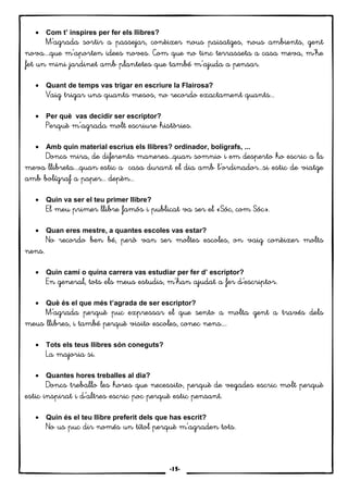 14
• Com t’ inspires per fer els llibres?
M'M'M'M'’agrada sortir a passejar, conèixer nous paisatges,’agrada sortir a passejar, conèixer nous paisatges,’agrada sortir a passejar, conèixer nous paisatges,’agrada sortir a passejar, conèixer nous paisatges, nous ambients, gentnous ambients, gentnous ambients, gentnous ambients, gent
nova....que mnova....que mnova....que mnova....que m’'aporten idees’'aporten idees’'aporten idees’'aporten idees noves. Com que no tinc terrasseta a casa meva, m'noves. Com que no tinc terrasseta a casa meva, m'noves. Com que no tinc terrasseta a casa meva, m'noves. Com que no tinc terrasseta a casa meva, m'’he’he’he’he
fet un mini jafet un mini jafet un mini jafet un mini jardinet amb plantetes que tambérdinet amb plantetes que tambérdinet amb plantetes que tambérdinet amb plantetes que també mmmm’’’’'a'a'a'ajuda a pensar.juda a pensar.juda a pensar.juda a pensar.
• Quant de temps vas trigar en escriure la Flairosa?
Vaig trigaVaig trigaVaig trigaVaig trigar uns quants mesos, no recordor uns quants mesos, no recordor uns quants mesos, no recordor uns quants mesos, no recordo exexexexactament quants...actament quants...actament quants...actament quants...
• Per què vas decidir ser escriptor?
PerquèPerquèPerquèPerquè mmmm’’’’'agrada molt escriure històries.'agrada molt escriure històries.'agrada molt escriure històries.'agrada molt escriure històries.
• Amb quin material escrius els llibres? ordinador, bolígrafs, ...
Doncs mira, de diferents maneres...quan somDoncs mira, de diferents maneres...quan somDoncs mira, de diferents maneres...quan somDoncs mira, de diferents maneres...quan somnio i emnio i emnio i emnio i em desperto ho escric a ladesperto ho escric a ladesperto ho escric a ladesperto ho escric a la
meva llibreta....quan estic ameva llibreta....quan estic ameva llibreta....quan estic ameva llibreta....quan estic a casa durant el dia amb l'casa durant el dia amb l'casa durant el dia amb l'casa durant el dia amb l'’ordinador...si estic de viatge’ordinador...si estic de viatge’ordinador...si estic de viatge’ordinador...si estic de viatge
amb bolíamb bolíamb bolíamb bolígraf a paper... depèn...graf a paper... depèn...graf a paper... depèn...graf a paper... depèn...
• Quin va ser el teu primer llibre?
El meu primer llibre famós i publicat va sEl meu primer llibre famós i publicat va sEl meu primer llibre famós i publicat va sEl meu primer llibre famós i publicat va ser el «Sóc,er el «Sóc,er el «Sóc,er el «Sóc, com Sóc».com Sóc».com Sóc».com Sóc».
• Quan eres mestre, a quantes escoles vas estar?
No recordo ben béNo recordo ben béNo recordo ben béNo recordo ben bé, però van ser moltes escoles, però van ser moltes escoles, però van ser moltes escoles, però van ser moltes escoles, on vaig conè, on vaig conè, on vaig conè, on vaig conèixer moltsixer moltsixer moltsixer molts
nens.nens.nens.nens.
• Quin camí o quina carrera vas estudiar per fer d’ escriptor?
EnEnEnEn general, tots els meus estudis, mgeneral, tots els meus estudis, mgeneral, tots els meus estudis, mgeneral, tots els meus estudis, m’’’’'han aj'han aj'han aj'han ajudat a ferudat a ferudat a ferudat a fer d'd'd'd'’’’’escriptor.escriptor.escriptor.escriptor.
• Què és el que més t’agrada de ser escriptor?
M'M'M'M'’’’’agrada perquè pucagrada perquè pucagrada perquè pucagrada perquè puc expressar el que sento a moltaexpressar el que sento a moltaexpressar el que sento a moltaexpressar el que sento a molta gent a través delsgent a través delsgent a través delsgent a través dels
meusmeusmeusmeus llibres, i també perquè visitollibres, i també perquè visitollibres, i també perquè visitollibres, i també perquè visito escoles, conec nens....escoles, conec nens....escoles, conec nens....escoles, conec nens....
• Tots els teus llibres són coneguts?
La maLa maLa maLa majoria si.joria si.joria si.joria si.
• Quantes hores treballes al dia?
Doncs treballo lesDoncs treballo lesDoncs treballo lesDoncs treballo les hores que necessito, perquè dehores que necessito, perquè dehores que necessito, perquè dehores que necessito, perquè de vegades escric molt pevegades escric molt pevegades escric molt pevegades escric molt perquèrquèrquèrquè
estic inspirat i d'’altresestic inspirat i d'’altresestic inspirat i d'’altresestic inspirat i d'’altres escric poc perquè estic pensant.escric poc perquè estic pensant.escric poc perquè estic pensant.escric poc perquè estic pensant.
• Quin és el teu llibre preferit dels que has escrit?
No us puc dir només un títol perquè mNo us puc dir només un títol perquè mNo us puc dir només un títol perquè mNo us puc dir només un títol perquè m’’’’'agraden tots.'agraden tots.'agraden tots.'agraden tots.
-15-
 