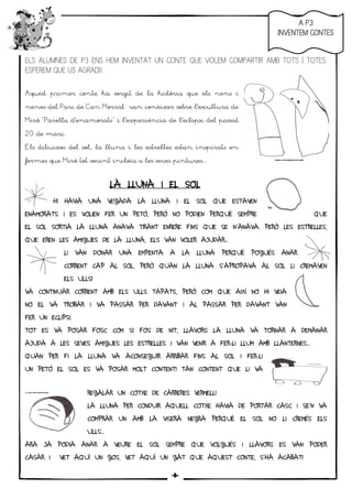 5
ELS ALUMNES DE P3 ENS HEM INVENTAT UN CONTE QUE VOLEM COMPARTIR AMB TOTS I TOTES.
ESPEREM QUE US AGRADI!
Aquest primer conte ha sorgit de la història que els nens i
nenes del Parc de Can Morral van conèixer sobre l’escultura de
Miró “Parella d’enamorats” i l’experiència de l’eclipsi del passat
20 de març.
Els dibuixos del sol, la lluna i les estrelles estan inspirats en
formes que Miró tot sovint incloïa a les seves pintures...
LA LLUNA I EL SOLLA LLUNA I EL SOLLA LLUNA I EL SOLLA LLUNA I EL SOL
HI HAVIA UNA VEGADA LA LLUNA I EL SOL QUE ESTAVEN
ENAMORATS I ES VOLIEN FER UN PETÓ, PERÒ NO PODIEN PERQUÈ SEMPRE QUE
EL SOL SORTIA LA LLUNA ANAVA TIRANT ENRERE FINS QUE SE N’ANAVA. PERÒ LES ESTRELLES,
QUE EREN LES AMIGUES DE LA LLUNA, ELS VAN VOLER AJUDAR...
LI VAN DONAR UNA EMPENTA A LA LLUNA PERQUÈ POGUÉS ANAR
CORRENT CAP AL SOL, PERÒ QUAN LA LLUNA S’APROPAVA AL SOL LI CREMAVEN
ELS ULLS!
VA CONTINUAR CORRENT AMB ELS ULLS TAPATS, PERÒ COM QUE AIXÍ NO HI VEIA
NO EL VA TROBAR I VA PASSAR PER DAVANT I AL PASSAR PER DAVANT VAN
FER UN ECLIPSI.
TOT ES VA POSAR FOSC COM SI FOS DE NIT, LLAVORS LA LLUNA VA TORNAR A DEMANAR
AJUDA A LES SEVES AMIGUES LES ESTRELLES I VAN VENIR A FER-LI LLUM AMB LLANTERNES...
QUAN PER FI LA LLUNA VA ACONSEGUIR ARRIBAR FINS AL SOL I FER-LI
UN PETÓ EL SOL ES VA POSAR MOLT CONTENT! TAN CONTENT QUE LI VA
REGALAR UN COTXE DE CARRERES VERMELL!
LA LLUNA PER CONDUIR AQUELL COTXE HAVIA DE PORTAR CASC I SE’N VA
COMPRAR UN AMB LA VISERA NEGRA PERQUÈ EL SOL NO LI CREMÉS ELS
ULLS...
ARA JA PODIA ANAR A VEURE EL SOL SEMPRE QUE VOLGUÉS I LLAVORS ES VAN PODER
CASAR I VET AQUÍ UN GOS, VET AQUÍ UN GAT QUE AQUEST CONTE, S’HA ACABAT!
AAAA P3P3P3P3
INVENTEM CONTESINVENTEM CONTESINVENTEM CONTESINVENTEM CONTES
-6-
 