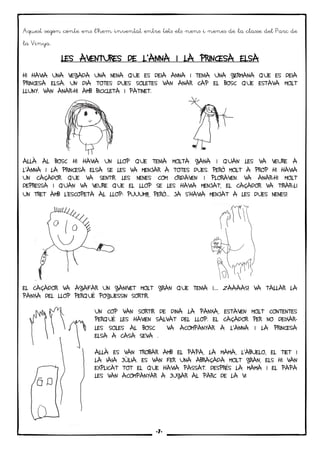6
Aquest segon conte ens l’hem inventat entre tots els nens i nenes de la classe del Parc de
la Vinya.
LES AVENTURES DE LLES AVENTURES DE LLES AVENTURES DE LLES AVENTURES DE L’ANNA I LA PRINCESA ELSAANNA I LA PRINCESA ELSAANNA I LA PRINCESA ELSAANNA I LA PRINCESA ELSA
HI HAVIA UNA VEGADA UNA NENA QUE ES DEIA ANNA I TENIA UNA GERMANA QUE ES DEIA
PRINCESA ELSA. UN DIA TOTES DUES SOLETES VAN ANAR CAP EL BOSC QUE ESTAVA MOLT
LLUNY. VAN ANAR-HI AMB BICICLETA I PATINET.
ALLÀ AL BOSC HI HAVIA UN LLOP QUE TENIA MOLTA GANA I QUAN LES VA VEURE A
L’ANNA I LA PRINCESA ELSA SE LES VA MENJAR A TOTES DUES. PERÒ MOLT A PROP HI HAVIA
UN CAÇADOR QUE VA SENTIR LES NENES COM CRIDAVEN I PLORAVEN. VA ANAR-HI MOLT
DEPRESSA I QUAN VA VEURE QUE EL LLOP SE LES HAVIA MENJAT, EL CAÇADOR VA TIRAR-LI
UN TRET AMB L’ESCOPETA AL LLOP: PUUUM!!!, PERÒ… JA S’HAVIA MENJAT A LES DUES NENES!
EL CAÇADOR VA AGAFAR UN GANIVET MOLT GRAN QUE TENIA I…. ZAAAAS! VA TALLAR LA
PANXA DEL LLOP PERQUÈ POGUESSIN SORTIR.
UN COP VAN SORTIR DE DINA LA PANXA, ESTAVEN MOLT CONTENTES
PERQUÈ LES HAVIEN SALVAT DEL LLOP. EL CAÇADOR PER NO DEIXAR-
LES SOLES AL BOSC VA ACOMPANYAR A L’ANNA I LA PRINCESA
ELSA A CASA SEVA .
ALLÀ ES VAN TROBAR AMB EL PAPA, LA MAMA, L’ABUELO, EL TIET I
LA IAIA JÚLIA. ES VAN FER UNA ABRAÇADA MOLT GRAN, ELS HI VAN
EXPLICAT TOT EL QUE HAVIA PASSAT. DESPRÉS LA MAMA I EL PAPA
LES VAN ACOMPANYAR A JUGAR AL PARC DE LA VI
-7-
 