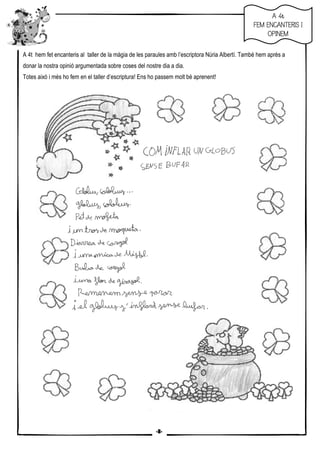 7
A 4t hem fet encanteris al taller de la màgia de les paraules amb l’escriptora Núria Albertí. També hem après a
donar la nostra opinió argumentada sobre coses del nostre dia a dia.
Totes això i més ho fem en el taller d’escriptura! Ens ho passem molt bé aprenent!
AAAA 4t4t4t4t
FEM ENCANTERIS IFEM ENCANTERIS IFEM ENCANTERIS IFEM ENCANTERIS I
OPINEMOPINEMOPINEMOPINEM
-8-
 