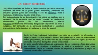 LOS JUICIOS ESPECIALES
Los juicios especiales se limitan a ciertos asuntos (procesos sumarios),
simplifican las fases de un juicio (juicios monitorios), pretenden una
ejecución general (juicio por concurso), o son de naturaleza mixta o
inquisitorios (matrimonio, filiación, entre otros).
Con independencia de su denominación, los juicios se clasifican por la
naturaleza de la sentencia que se desea obtener, en declarativos
(constatación judicial de una determinada relación
o situación jurídicamente relevantes), de ejecución o ejecutivos (su fin es la
realización del contenido de la sentencia declarativa) y cautelares
(mantenimiento de la situación, sin prejuzgar el fondo del asunto).
Según la lógica tradicional (aristotélica), un juicio es la relación de afirmación o
negación de un concepto respecto de otro. Se expresa bajo la forma de un enunciado
verbal (proposición), en el que uno de los conceptos hace de sujeto, el otro de
predicado, y el verbo, de cópula o enlace entre ambos.
Un rasgo característico del juicio es su propiedad de ser verdadero o falso. Los juicios
son divididos en sintéticos y analíticos, a priori y a posteriori, entre otras
clasificaciones. Según su cualidad pueden ser negativos y afirmativos, y según su
cantidad, universales y particulares.
 
