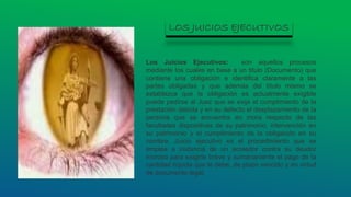 Los Juicios Ejecutivos: son aquellos procesos
mediante los cuales en base a un titulo (Documento) que
contiene una obligación e identifica claramente a las
partes obligadas y que además del título mismo se
establezca que la obligación es actualmente exigible
puede pedirse al Juez que se exija el cumplimiento de la
prestación debida y en su defecto el desplazamiento de la
persona que se encuentra en mora respecto de las
facultades dispositivas de su patrimonio, intervención en
su patrimonio y el cumplimiento de la obligación en su
nombre. Juicio ejecutivo es el procedimiento que se
emplea a instancia de un acreedor contra su deudor
moroso para exigirle breve y sumariamente el pago de la
cantidad líquida que le debe, de plazo vencido y en virtud
de documento legal.
LOS JUICIOS EJECUTIVOS
 