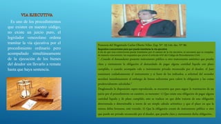 Es uno de los procedimientos
que existen en nuestro código,
no existe un juicio puro, el
legislador venezolano ordena
tramitar la vía ejecutiva por el
procedimiento ordinario pero
acompañado simultáneamente
de la ejecución de los bienes
del deudor sin llevarlo a remate
hasta que haya sentencia.
Ponencia del Magistrado Carlos Oberto Vélez. Exp. Nº 03-144, dec. Nº 96:
Requisitos concurrentes para que pueda tramitarse la vía ejecutiva
A fin de que una controversia pueda tramitarse por el camino de la vía ejecutiva, es necesario que se cumplan,
de manera concurrente, los requisitos que prevé el artículo 630 del Código de Procedimiento Civil:
“...Cuando el demandante presente instrumento público u otro instrumento auténtico que pruebe
clara y ciertamente la obligación el demandado de pagar alguna cantidad líquida con plazo
cumplido, o cuando acompañe vale o instrumento privado reconocido por el deudor, el Juez
examinará cuidadosamente el instrumento y si fuere de los indicados, a solicitud del acreedor
acordará inmediatamente el embargo de bienes suficientes para cubrir la obligación y las costas
prudencialmente calculadas.”
Desglosando la disposición supra reproducida, se encuentra que para seguir la tramitación de un
juicio por el procedimiento en cuestión, es menester: 1) Que exista una obligación de pagar alguna
cantidad líquida y de plazo cumplido, esto se traduce en que debe tratarse de una obligación
determinada o determinable a través de un simple cálculo aritmético y que el plazo en que la
misma debía honrarse, esté vencido. 2) Que la obligación conste de instrumento público u otro
que puede ser privado reconocido por el deudor, que pruebe clara y ciertamente dicha obligación.
 