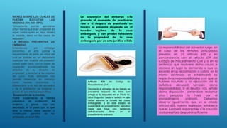 BIENES SOBRE LOS CUALES SE
PUEDEN EJECUTAR LAS
MEDIDAS (Art. 587 CPC).
“Únicamente podrán ejecutarse
sobre bienes que sean propiedad de
aquel contra quien se haya librado
la medida, salvo en los casos de
secuestro”.
LA MEDIDA PREVENTIVA DE
EMBARGO.
Entendemos por embargo
preventivo, el acto judicial a
requerimiento de parte, en virtud del
cual se sustrae en un depositario
cualquier ben mueble del poseedor
contra quien obra, con el objeto de
suspender provisionalmente los
atributos de su derecho de
propiedad, y tenerlos a las resultas
del juicio. Esta definición nos
permite diferenciar en embargo
como medida preventiva, y
diferenciarlo a su vez del secuestro
y de la prohibición de enajenar y
gravar en sus efectos específicos.
Suspensión de la medida.
Podrá suspenderse la medida
preventiva de prohibición de
enajenar y gravar, una vez
decretada, si la parte con la que
obre la misma, diere caución o
constituyere garantía de las
señaladas en el art 590.
La suspensión del embargo sólo
procede al momento de practicarse
éste o si después de practicado un
tercero se presenta alegando ser el
tenedor legítimo de la cosa
embargada y con prueba fehaciente
de la propiedad de la cosa
embargada por un acto jurídico válido
Artículo 634 del Código de
Procedimiento Civil
Decretado el embargo de los bienes se
procederá respecto de éstos con
arreglo a lo dispuesto en el Título IV,
Libro Segundo, hasta el estado en que
deban sacarse a remate las cosas
embargadas; y en este estado se
suspenderá el procedimiento ejecutivo
hasta que haya una sentencia
definitivamente firme en el
procedimiento ordinario.
La responsabilidad del acreedor surge, en
el caso de los remates anticipados
previstos en 21 articulo 635 y en
concordancia con el articulo 639 del
Código (le Procedimiento Civil y si en la
sentencia que resolviere dicha causa ;e
declara sin lugar la demanda o que se
excedió en su reclamación o cobro, en la
misma sentencia se establecerá las
respectivas responsabilidades con que se
hubiere incurrido y la ejecución de la
definitiva abrazará también dicha
responsabilidad. Si el deudor, nos señala
dicha disposición, pretendiere reclamar
otros perjuicios lo hará por el
procedimiento ordinario. Debemos
observar igualmente, que en el citado
artículo 635, nuestro legislador, establece
que el Juez será responsable, si la caución
dada resultara después insuficiente
 