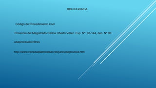 BIBLIOGRAFIA
Ponencia del Magistrado Carlos Oberto Vélez. Exp. Nº 03-144, dec. Nº 96:
Código de Procedimiento Civil
ubaprocesalciviltres
http://www.venezuelaprocesal.net/jurisviaejecutiva.htm
 