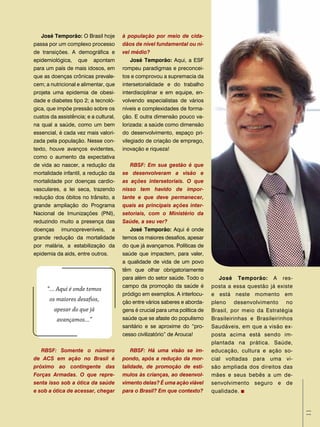 José temporão: O Brasil hoje        à população por meio de cida-
passa por um complexo processo         dãos de nível fundamental ou ní-
de transições. A demográfica e         vel médio?
epidemiológica, que apontam                José temporão: Aqui, a ESF
para um país de mais idosos, em        rompeu paradigmas e preconcei-
que as doenças crônicas prevale-       tos e comprovou a supremacia da
cem; a nutricional e alimentar, que    intersetorialidade e do trabalho
projeta uma epidemia de obesi-         interdisciplinar e em equipe, en-
dade e diabetes tipo 2; a tecnoló-     volvendo especialistas de vários
gica, que impõe pressão sobre os       níveis e complexidades de forma-
custos da assistência; e a cultural,   ção. E outra dimensão pouco va-
na qual a saúde, como um bem           lorizada: a saúde como dimensão
essencial, é cada vez mais valori-     do desenvolvimento, espaço pri-
zada pela população. Nesse con-        vilegiado de criação de emprego,
texto, houve avanços evidentes,        inovação e riqueza!
como o aumento da expectativa
de vida ao nascer, a redução da           RBSF: Em sua gestão é que
mortalidade infantil, a redução da     se desenvolveram a visão e
mortalidade por doenças cardio-        as ações intersetoriais. O que
vasculares, a lei seca, trazendo       nisso tem havido de impor-
redução dos óbitos no trânsito, a      tante e que deve permanecer,
grande ampliação do Programa           quais as principais ações inter-
Nacional de Imunizações (PNI),         setoriais, com o Ministério da
reduzindo muito a presença das         Saúde, a seu ver?
doenças imunopreveníveis, a               José temporão: Aqui é onde
grande redução da mortalidade          temos os maiores desafios, apesar
por malária, a estabilização da        do que já avançamos. Políticas de
epidemia da aids, entre outros.        saúde que impactem, para valer,
                                       a qualidade de vida de um povo
                                       têm que olhar obrigatoriamente
                                       para além do setor saúde. Todo o         José temporão: A res-
                                       campo da promoção da saúde é          posta a essa questão já existe
      “... Aqui é onde temos
                                       pródigo em exemplos. A interlocu-     e está neste momento em
       os maiores desafios,            ção entre vários saberes e aborda-    pleno desenvolvimento no
         apesar do que já              gens é crucial para uma política de   Brasil, por meio da Estratégia
          avançamos...”                saúde que se afaste do populismo      Brasileirinhas e Brasileirinhos
                                       sanitário e se aproxime do “pro-      Saudáveis, em que a visão ex-
                                       cesso civilizatório” de Arouca!       posta acima está sendo im-
                                                                             plantada na prática. Saúde,
   RBSF: Somente o número                  RBSF: Há uma visão se im-         educação, cultura e ação so-
de ACS em ação no Brasil é             pondo, após a redução da mor-         cial voltadas para uma vi-
próximo ao contingente das             talidade, de promoção de estí-        são ampliada dos direitos das
Forças Armadas. O que repre-           mulos às crianças, ao desenvol-       mães e seus bebês a um de-
senta isso sob a ótica da saúde        vimento delas? É uma ação viável      senvolvimento seguro e de
e sob a ótica de acessar, chegar       para o Brasil? Em que contexto?       qualidade.
                                                                                                               11
 