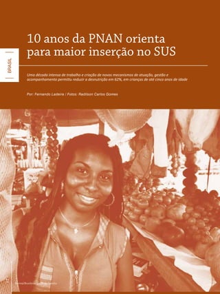 10 anos da PNaN orienta
                   para maior inserção no SUS
BRASIL




                   Uma década intensa de trabalho e criação de novos mecanismos de atuação, gestão e
                   acompanhamento permitiu reduzir a desnutrição em 62%, em crianças de até cinco anos de idade


                   Por: Fernando Ladeira / Fotos: Radilson Carlos Gomes
12




         Revista Brasileira Saúde da Família
 