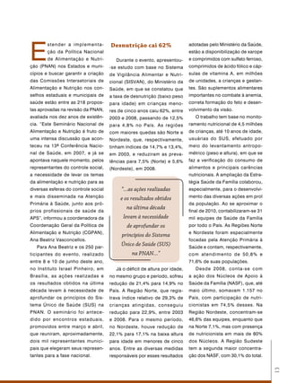 E
        stender a implementa-         Desnutrição cai 62%                    adotadas pelo Ministério da Saúde,
        ção da Política Nacional                                             estão a disponibilização de xarope
        de Alimentação e Nutri-          Durante o evento, apresentou-       e comprimidos com sulfato ferroso,
ção (PNAN) nos Estados e muni-        -se estudo com base no Sistema         comprimidos de ácido fólico e cáp-
cípios e buscar garantir a criação    de Vigilância Alimentar e Nutri-       sulas de vitamina A, em milhões
das Comissões Intersetoriais de       cional (SISVAN), do Ministério da      de unidades, a crianças e gestan-
Alimentação e Nutrição nos con-       Saúde, em que se constatou que         tes. São suplementos alimentares
selhos estaduais e municipais de      a taxa de desnutrição (baixo peso      importantes no combate à anemia,
saúde estão entre as 218 propos-      para idade) em crianças meno-          correta formação do feto e desen-
tas aprovadas na revisão da PNAN,     res de cinco anos caiu 62%, entre      volvimento da visão.
avaliada nos dez anos de existên-     2003 e 2008, passando de 12,5%            O trabalho tem base no monito-
cia. “Este Seminário Nacional de      para 4,8% no País. As regiões          ramento nutricional de 4,5 milhões
Alimentação e Nutrição é fruto de     com maiores quedas são Norte e         de crianças, até 10 anos de idade,
uma intensa discussão que acon-       Nordeste, que, respectivamente,        usuárias do SUS, efetuado por
teceu na 13ª Conferência Nacio-       tinham índices de 14,7% e 13,4%,       meio do levantamento antropo-
nal de Saúde, em 2007, e já se        em 2003, e reduziram as preva-         métrico (peso e altura), em que se
apontava naquele momento, pelos       lências para 7,5% (Norte) e 5,6%       faz a verificação do consumo de
representantes do controle social,    (Nordeste), em 2008.                   alimentos e principais carências
a necessidade de levar os temas                                              nutricionais. A ampliação da Estra-
da alimentação e nutrição para as                                            tégia Saúde da Família colaborou,
diversas esferas do controle social        “...as ações realizadas           especialmente, para o desenvolvi-
e mais disseminada na Atenção              e os resultados obtidos           mento das diversas ações em prol
Primária à Saúde, junto aos pró-                                             da população. Ao se aproximar o
                                              na última década
prios profissionais de saúde da                                              final de 2010, contabilizaram-se 31
APS”, informou a coordenadora da            levam à necessidade              mil equipes de Saúde da Família
Coordenação Geral da Política de              de aprofundar os               por todo o País. As Regiões Norte
Alimentação e Nutrição (CGPAN),                                              e Nordeste foram especialmente
                                           princípios do Sistema
Ana Beatriz Vasconcellos.                                                    focadas pela Atenção Primária à
   Para Ana Beatriz e os 250 par-
                                           Único de Saúde (SUS)              Saúde e contam, respectivamente,
ticipantes do evento, realizado                 na PNAN...”                  com atendimento de 50,8% e
entre 8 e 10 de junho deste ano,                                             71,6% de suas populações.
no Instituto Israel Pinheiro, em         Já o déficit de altura por idade,      Desde 2008, conta-se com
Brasília, as ações realizadas e       no mesmo grupo e período, sofreu       a ação dos Núcleos de Apoio à
os resultados obtidos na última       redução de 21,4% para 14,9% no         Saúde da Família (NASF), que, até
década levam à necessidade de         País. A Região Norte, que regis-       maio último, somavam 1.157 no
aprofundar os princípios do Sis-      trava índice relativo de 29,3% de      País, com participação de nutri-
tema Único de Saúde (SUS) na          crianças atingidas, conseguiu          cionistas em 74,5% desses. Na
PNAN. O seminário foi antece-         redução para 22,9%, entre 2003         Região Nordeste, concentram-se
dido por encontros estaduais,         e 2008. Para o mesmo período,          46,6% das equipes, enquanto que
promovidos entre março e abril,       no Nordeste, houve redução de          na Norte 7,1%, mas com presença
que reuniram, aproximadamente,        22,1% para 17,1% na baixa altura       de nutricionista em mais de 80%
dois mil representantes munici-       para idade em menores de cinco         dos Núcleos. A Região Sudeste
pais que elegeram seus represen-      anos. Entre as diversas medidas        tem a segunda maior concentra-
tantes para a fase nacional.          responsáveis por esses resultados      ção dos NASF, com 30,1% do total.
                                                                                                                   13
 