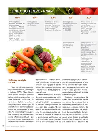 lINha do tEMpo - pNaN
                    1991                         2001                    2002                     2003                      2004
          publicação da                    Instituição do        Publicação do Guia       Instalação do             Brasil assina a
          política Nacional de             Programa Bolsa        alimentar para           Conselho Nacional         Estratégia Global de
          alimentação                      Alimentação           crianças menores de      de Segurança              Alimentação
          e Nutrição – pNaN                                      2 anos Publicação        Alimentar e               Saudável, Atividade
          Déficits nutricionais                                  dos Alimentos            Nutricional               Física e Saúde,
          em crianças menores                                    Regionais Brasileiros.   – CONSEA                  durante a 57ª
          de 5 anos (Brasil):                                                                                       Assembléia Mundial
          Baixa estatura para                                                                                       de Saúde.
          idade = 10,5% /
          Baixo peso para
          idade = 5,7%
          (Fonte: PNDS, 1996)
                                                                                          Unificação dos            Realização da 2ª
                                                                                          Programas de              Conferência Nacional
                                                                                          Transferência             de Segurança
                                                                                          de Renda.                 Alimentar e
                                                                                                                    Nutricional.
                                                                                                                    Criação do Programa
                                                                                                                    Bolsa Família, com
                                                                                                                    condicionalidades da
                                                                                                                    Saúde.
                                                                                                                    Publicação das
                                                                                                                    orientações
                                                                                                                    básicas para a
                                                                                                                    implementação
                                                                                                                    das Ações de
                                                                                                                    Vigilância Alimentar
                                                                                                                    e Nutricional, nas
                                                                                                                    ações básicas de
                                                                                                                    saúde do SUS.




        reforçar nutrição                           representativas – detecte distúr-     secretarias de Agricultura e Exten-
        na aps                                      bios nutricionais individuais e       são Rural para diversificar a pro-
                                                    coletivos e as equipes de saúde       dução alimentar da região, melho-
            Para o secretário-geral da Fede-        possam agir nos quadros clínicos      rar o armazenamento, além de
        ração Internacional de Alimentação          e na prevenção de novos proble-       esforços dos governos munici-
        e Nutrição (FIAN), Flávio Valente           mas”, afirmou.                        pais, estaduais e federal”, enfatiza
        - que abriu o seminário com uma                 Valente exemplifica a impor-      o secretário-geral.
        palestra sobre perspectivas -, a            tância de obter relevância e reco-       Avaliando a implementação da
        área alimentar e nutricional, no            nhecimento do trabalho nutricio-      PNAN pelo Ministério da Saúde
        contexto do SUS, tem papel cen-             nal no SUS e SISAN com os casos       nos últimos dez anos, Ana Beatriz
        tral para garantir a realização do          de beribéri na Região Norte, há       considera que se evidenciou o inte-
        direito humano à alimentação ade-           anos sem boa solução. “E xige         resse das pessoas pelo tema da
        quada, em todos os níveis de aten-          mais do que a distribuição de vita-   alimentação saudável e a desco-
        ção. “E, na atenção primária, para          mina B1, que, sequer, evita a cro-    berta das potencialidades da nutri-
        que o Sistema de Segurança Ali-             nificação de sequelas. A presença     ção na atenção primária, modifi-
        mentar e Nutricional (SISAN) – que          de profissionais qualificados na      cando a vida delas e a qualidade
        congrega órgãos governamentais              APS permitirá a detecção pre -        da nutrição no território nacio-
        em todas as esferas e entidades             coce e ação articulada com as         nal. Apesar disso, a ocupação do
14




     Revista Brasileira Saúde da Família
 