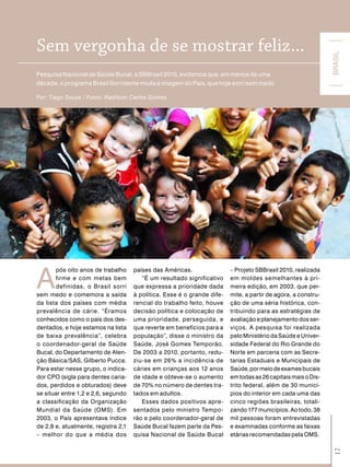 Sem vergonha de se mostrar feliz...




                                                                                                               BRASIL
Pesquisa Nacional de Saúde Bucal, a SBBrasil 2010, evidencia que, em menos de uma
década, o programa Brasil Sorridente muda a imagem do País, que hoje sorri sem medo

Por: Tiago Souza / Fotos: Radilson Carlos Gomes




A
       pós oito anos de trabalho     países das Américas.                – Projeto SBBrasil 2010, realizada
       firme e com metas bem            “É um resultado significativo    em moldes semelhantes à pri-
       definidas, o Brasil sorri     que expressa a prioridade dada      meira edição, em 2003, que per-
sem medo e comemora a saída          à política. Esse é o grande dife-   mite, a partir de agora, a constru-
da lista dos países com média        rencial do trabalho feito, houve    ção de uma séria histórica, con-
prevalência de cárie. “Éramos        decisão política e colocação de     tribuindo para as estratégias de
conhecidos como o país dos des-      uma prioridade, perseguida, e       avaliação e planejamento dos ser-
dentados, e hoje estamos na lista    que reverte em benefícios para a    viços. A pesquisa foi realizada
de baixa prevalência”, celebra       população”, disse o ministro da     pelo Ministério da Saúde e Univer-
o coordenador-geral de Saúde         Saúde, José Gomes Temporão.         sidade Federal do Rio Grande do
Bucal, do Departamento de Aten-      De 2003 a 2010, portanto, redu-     Norte em parceria com as Secre-
ção Básica/SAS, Gilberto Pucca.      ziu-se em 26% a incidência de       tarias Estaduais e Municipais de
Para estar nesse grupo, o indica-    cáries em crianças aos 12 anos      Saúde, por meio de exames bucais
dor CPO (sigla para dentes caria-    de idade e obteve-se o aumento      em todas as 26 capitais mais o Dis-
dos, perdidos e obturados) deve      de 70% no número de dentes tra-     trito federal, além de 30 municí-
se situar entre 1,2 e 2,6, segundo   tados em adultos.                   pios do interior em cada uma das
a classificação da Organização          Esses dados positivos apre-      cinco regiões brasileiras, totali-
Mundial da Saúde (OMS). Em           sentados pelo ministro Tempo-       zando 177 municípios. Ao todo, 38
2003, o País apresentava índice      rão e pelo coordenador-geral de     mil pessoas foram entrevistadas
de 2,8 e, atualmente, registra 2,1   Saúde Bucal fazem parte da Pes-     e examinadas conforme as faixas
– melhor do que a média dos          quisa Nacional de Saúde Bucal       etárias recomendadas pela OMS.
                                                                                                                17
 