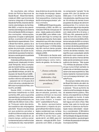 Os result ados são ref lexo         área dinâmica do ponto de vista       no componente “cariado” foi de
        direto da Política Nacional de          da criação de emprego, desen-         quase 40% (de 2,8 dentes em
        Saúde Bucal – Brasil Sorridente,        volvimento, inovação e riqueza.       2003 para 1,7 em 2010). Em ter-
        criada em 2004, que funciona de         Com essa política, criamos mais       mos absolutos, significa que mais
        maneira integrada à Estratégia          de 20 mil empregos diretos”, afir-    de 18 milhões de dentes foram
        Saúde da Família, levando atendi-       mou o ministro.                       poupados do ataque de cárie em
        mento odontológico às famílias.            A SBBrasil 2010 aponta queda,      adolescentes. E o número dos
        Até 2003, a maioria dos atendi-         comparada a 2003, de 26% no           que sofreram algum tipo de perda
        mentos odontológicos do Sistema         indicador CPO de crianças aos 12      dentária caiu 50%. Na população
        Único de Saúde (SUS) correspon-         anos – idade usada como referên-      com idade entre 35 e 44 anos, o
        dia a extrações, restaurações,          cia pela OMS, pois reflete o ata-     CPO caiu 19%, passando de 20,1
        pequenas cirurgias e aplicações         que de cárie logo no começo da        para 16,3 em oito anos. Compa-
        de flúor, e somente 3,3% eram de        dentição permanente. Outro dado       rando os números de 2003 e 2010,
        atendimento especializado. Com          relevante é que 44% das crianças      temos redução de 30% no número
        o Brasil Sorridente, passou-se a        de 12 anos estão livres de cáries.    de dentes cariados, queda de 45%
        oferecer à população brasileira         Isso significa que 1,4 milhão delas   no número de dentes perdidos por
        ações de promoção, prevenção            não têm nenhum dente cariado          cárie, além do aumento de 70% no
        e recuperação da saúde bucal,           na boca, uma melhora de 30% em        número de dentes tratados. Isso
        entendendo que esta é fundamen-         relação a 2003.                       significa que a população adulta
        tal para a saúde geral e qualidade         “O Ministério da Saúde está        está tendo maior acesso ao tra-
        de vida da população.                   incorporando o levantamento           tamento da cárie e menos dentes
            A decisão política de priorizar a   epidemiológico como instru -          estão sendo extraídos por conse-
        saúde bucal, citada pelo ministro       mento de gestão. As frentes do        quência da doença. “São quase
        José Temporão, levou à amplia-                                                17,5 milhões de pessoas no Bra-
        ção de investimentos, que passa-                                              sil que nunca tinham sentado na
        ram de R$ 56 milhões, em 2002,                                                cadeira de um dentista e que pas-
        para R$ 600 milhões, em 2010. As              “...Éramos conhecidos           saram a ter essa experiência. São
        equipes de Saúde Bucal (eSB) –                   como o país dos              dados bastante impressionantes
        compostas por cirurgião-dentista,                                             num curto espaço de tempo”, res-
                                                       desdentados, e hoje
        auxiliar e técnico de saúde bucal                                             salta Pucca.
        – passaram de 4,2 mil para 20,3             estamos na lista de baixa             Os avanços nestes oitos anos
        mil em oito anos, e já atendem em                 prevalência...”             de Brasil Sorridente vão além do
        85% dos municípios do País, con-                                              investimento em infraestrutura
        tra 41%, em 2002.                                                             e pessoal. “Houve aumento da
            De sde 2 0 0 2, o número de         Ministério da Saúde são basea-        cobertura da fluoretação de água
        dentistas trabalhando no SUS            das em estudos, portanto, nós         do abastecimento público. Nós
        aumentou 49%, pois o que antes          podemos otimizar os recursos          temos uma experiência no Brasil
        representava uma força de traba-        públicos do SUS. Agora, sabe-         sem paralelo no mundo. A cada
        lho com 40.205 profissionais, em        mos onde inve s t ir, e inve s t ir   dia, 15 mil novas pessoas rece-
        2009 são 59.258 em todo o Bra-          bem!”, avalia Gilberto Pucca.         bem água com cloro e flúor. Não
        sil. Trinta por cento dos dentis-          Os dados apresentados              existe, hoje, país no mundo que
        tas brasileiros são empregados          demonstram o impacto do pro-          aumente a cobertura da fluore-
        pelo SUS. “Essa é uma das áreas         grama Brasil Sorridente na popu-      tação nessa velocidade”, ressal-
        em que podemos perceber a               lação e evidenciam que, na faixa      tou o coordenador. O Ministério
        dinâmica diferenciada da saúde          etária dos 15 aos 19 anos, a queda    da Saúde financiou 600 sistemas
        pública, o fato da saúde ser, ao        do CPO foi ainda maior, pas-          de fluoretação de águas de abas-
        mesmo tempo, política social,           sando de 6,1, em 2003, para 4,2       tecimento público, que já atingem
        fundamental para a melhoria das         este ano – redução de 30%. Com-       5 milhões de pessoas em diversos
        condições de vida, mas também           parando com 2003, a redução           municípios do País.
18




     Revista Brasileira Saúde da Família
 