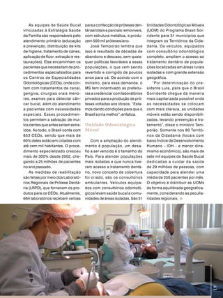 As equipes de Saúde Bucal         para a confecção de próteses den-      Unidades Odontológicas Móveis
vinculadas à Estratégia Saúde         tárias totais e parciais removíveis,   (UOM) do Programa Brasil Sor-
da Família são responsáveis pelo      com estrutura metálica, e produ-       ridente para 51 municípios que
atendimento primário (educação        zem 500 mil próteses/ano.              integram os Territórios da Cida-
e prevenção, distribuição de kits         José Temporão lembra que           dania. Os veículos, equipados
de higiene, tratamento de cáries,     isso é resultado de décadas de         com consultório odontológico
aplicação de flúor, extração e res-   abandono e descaso, sem quais-         completo, ampliam o acesso ao
taurações). Elas encaminham os        quer políticas favoráveis a essas      tratamento dentário de popula-
pacientes que necessitam de pro-      populações, o que vem sendo            ções localizadas em áreas rurais
cedimentos especializados para        revertido e corrigido de poucos        isoladas e com grande extensão
os Centros de Especialidades          anos para cá. De acordo com o          geográfica.
Odontológicas (CEOs), onde con-       ministro, para essa demanda, o            “Por determinação do pre -
tam com tratamentos de canal,         MS tem incentivado as prefeitu-        sidente Lula, para que o Brasil
gengiva, cirurgias orais meno-        ras a credenciar com laboratórios      Sorridente chegue da maneira
res, exames para detectar cân-        privados para a produção de pró-       mais capilarizada possível onde
cer bucal, além do atendimento        teses voltadas aos idosos. “Esta-      as necessidades se colocam
a pacientes com necessidades          mos dando condições para que o         com mais clareza, as unidades
especiais. Esses procedimen-          Brasil sorria melhor”, enfatiza.       móveis estão sendo disponibili-
tos permitem a salvação de mui-                                              zadas, levando prevenção e tra-
tos dentes que antes seriam extra-    Unidade odontológica                   tamento”, disse o ministro Tem-
ídos. Ao todo, o Brasil conta com     móvel                                  porão. Somente nos 80 Territó-
853 CEOs, sendo que mais de                                                  rios da Cidadania (locais com
60% deles estão em cidades com            Com a ampliação do atendi-         baixo Índice de Desenvolvimento
até cem mil habitantes. O proce-      mento à população, um desa-            Humano – IDH – e menor dina-
dimento especializado cresceu         fio a ser vencido é o tamanho do       mismo econômico), são mais de
mais de 300% desde 2002, che-         País. Para atender populações          sete mil equipes de Saúde Bucal
gando a 25 milhões de pacientes       mais isoladas e que nunca tive-        dedicadas a cuidar da saúde
no ano passado.                       ram acesso a tratamento dentá-         de 29 milhões de pessoas, com
    As medidas de reabilitação        rio, novo conceito de cobertura        capacidade para atender uma
são feitas por meio dos Laborató-     foi criado, são os consultórios        média de 350 pacientes por mês.
rios Regionais de Prótese Dentá-      ambulantes. Veículos equipa-           O objetivo é distribuir as UOMs
ria (LRPD), que fornecem os pro-      dos com consultórios odontoló-         de forma equilibrada geografica-
dutos para os CEOs. Atualmente,       gicos levam saúde bucal a comu-        mente, considerando as peculia-
664 laboratórios recebem verbas       nidades de áreas isoladas. São 51      ridades regionais.



                                                                                                                19
 